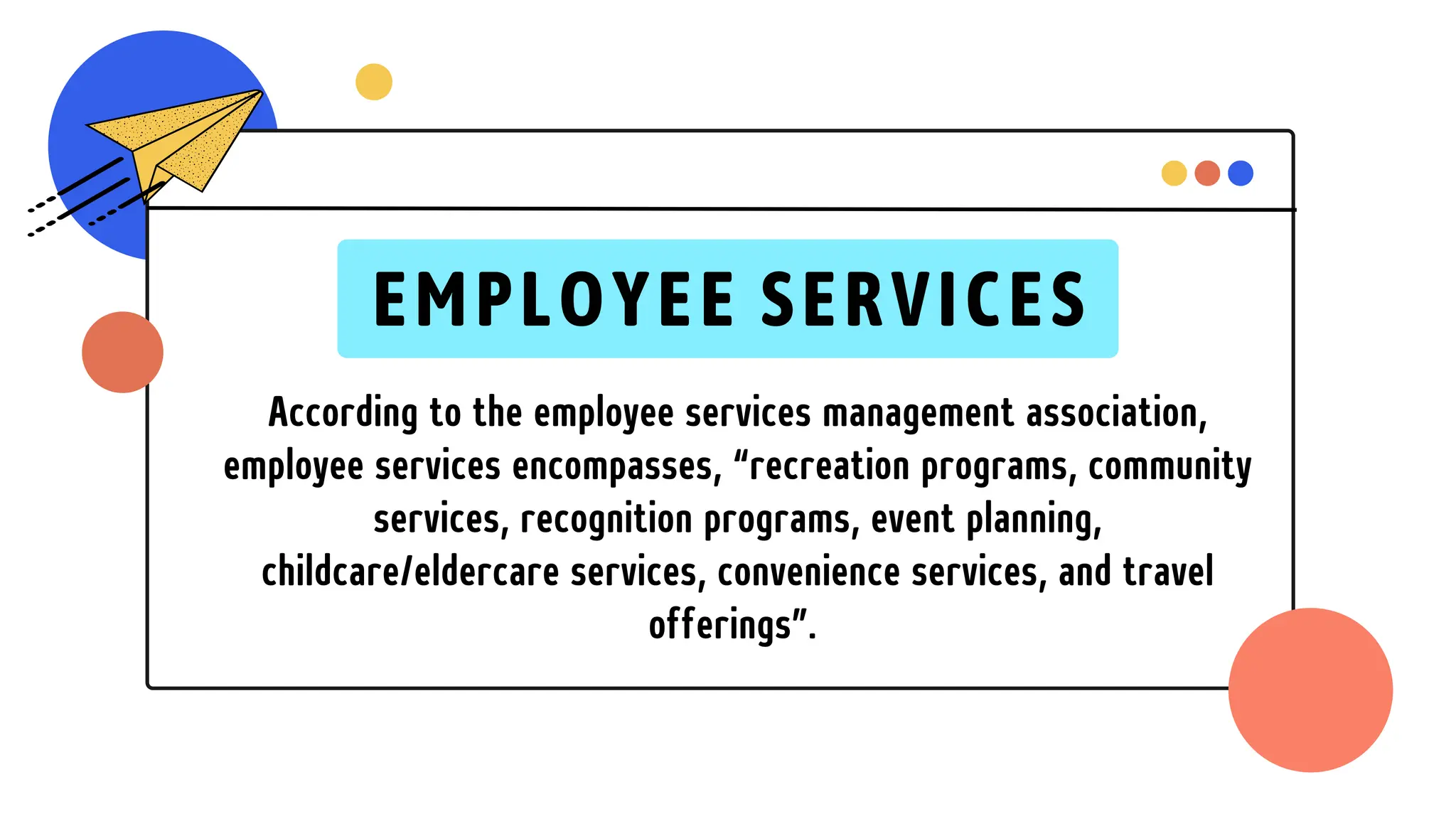 According to the employee services management association,
employee services encompasses, “recreation programs, community
services, recognition programs, event planning,
childcare/eldercare services, convenience services, and travel
offerings”.
EMPLOYEE SERVICES
 