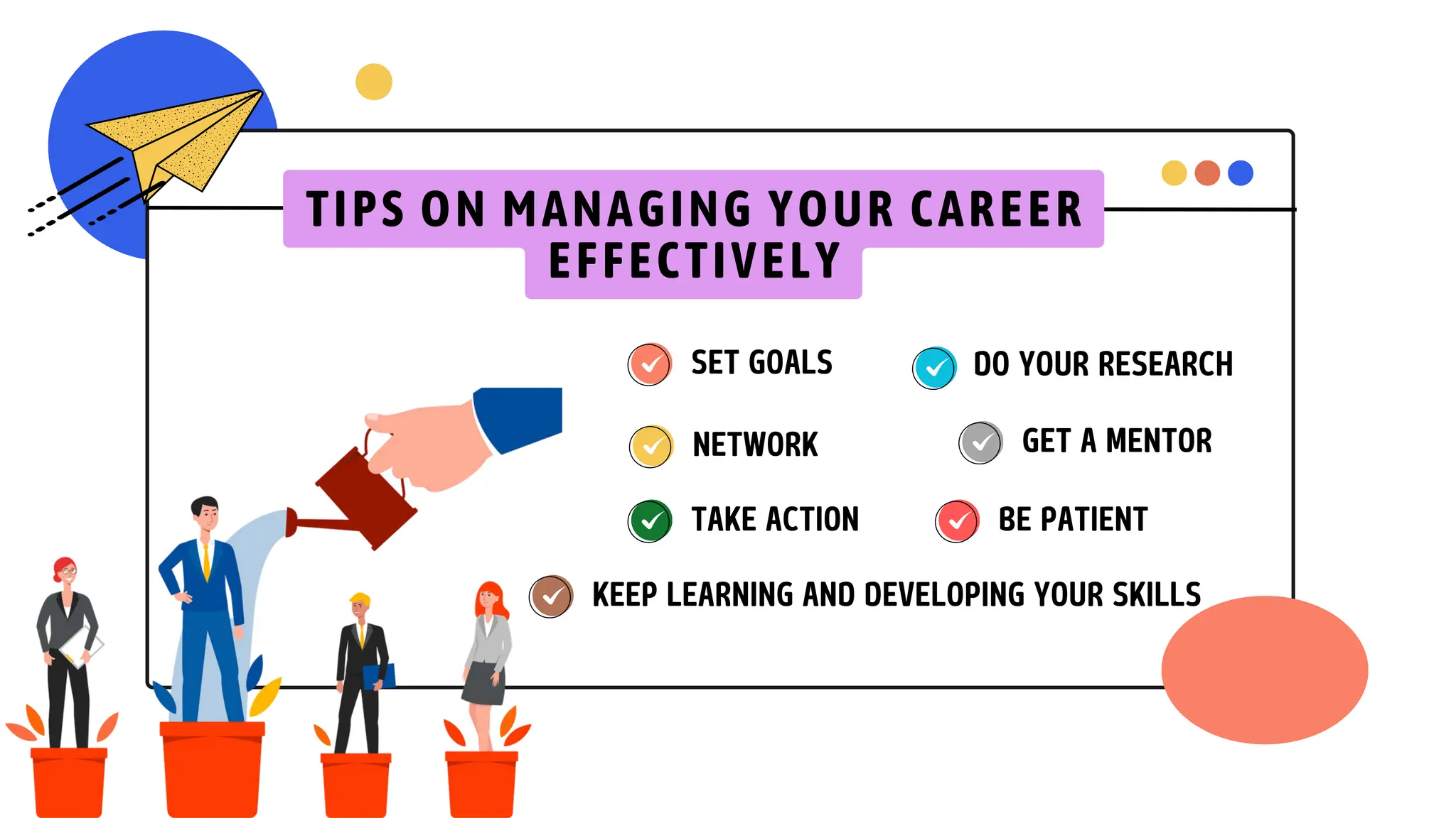 SET GOALS DO YOUR RESEARCH
NETWORK
KEEP LEARNING AND DEVELOPING YOUR SKILLS
BE PATIENT
GET A MENTOR
TAKE ACTION
TIPS ON MANAGING YOUR CAREER
EFFECTIVELY
 