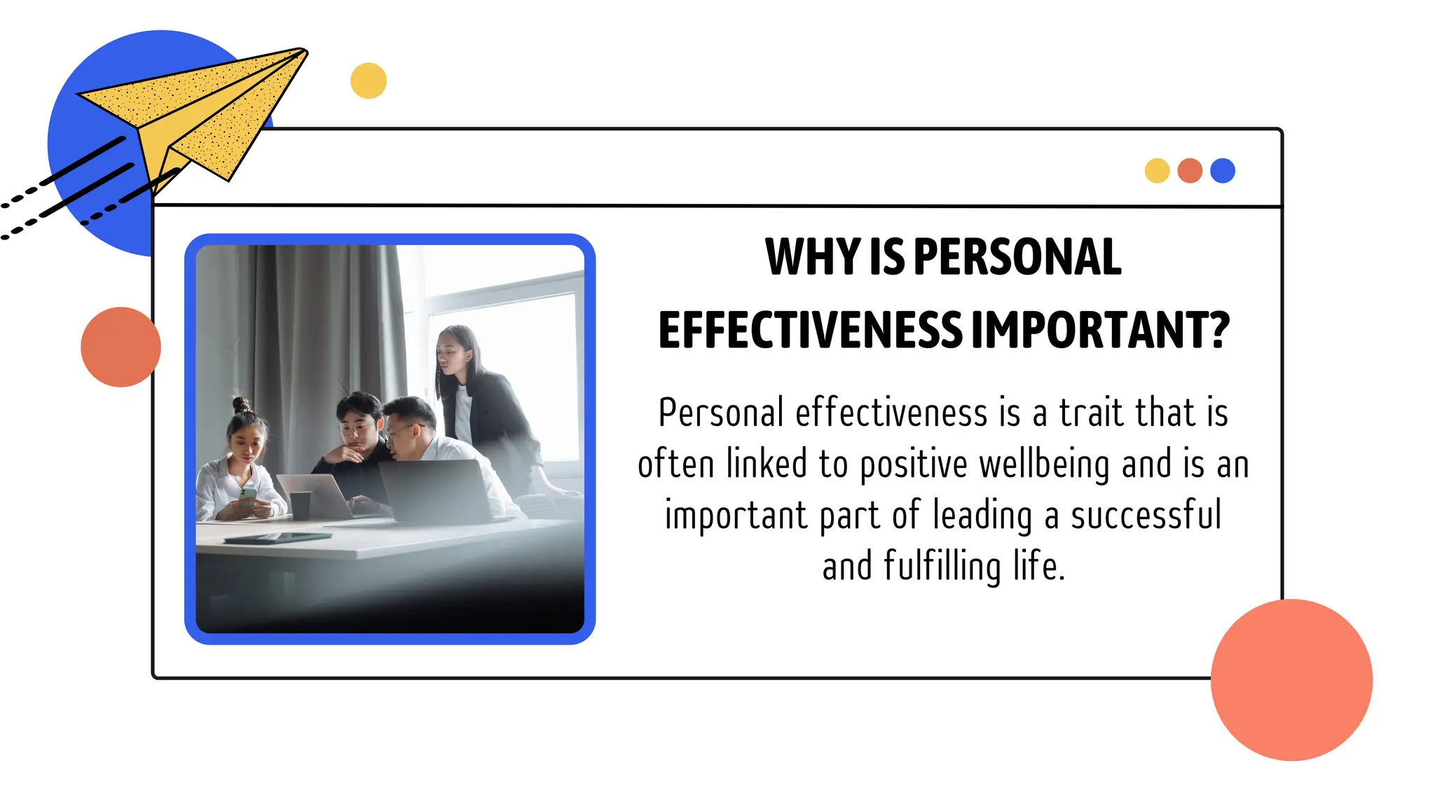 WHYISPERSONAL
EFFECTIVENESSIMPORTANT?
Personal effectiveness is a trait that is
often linked to positive wellbeing and is an
important part of leading a successful
and fulfilling life.
 