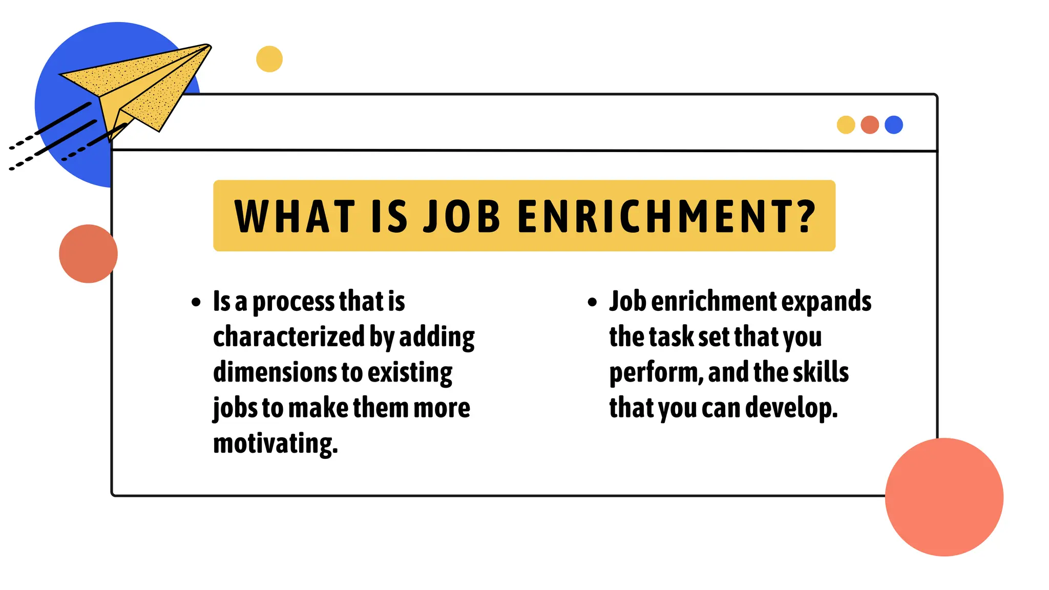 WHAT IS JOB ENRICHMENT?
Isaprocessthatis
characterizedbyadding
dimensionstoexisting
jobstomakethemmore
motivating.
Jobenrichmentexpands
thetasksetthatyou
perform,andtheskills
thatyoucandevelop.
 