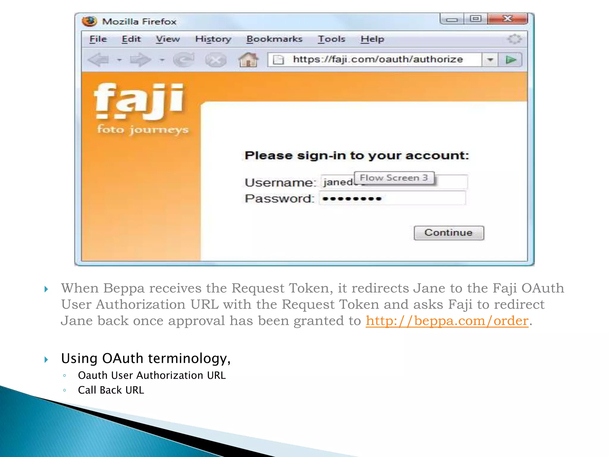 When Beppa receives the Request Token, it redirects Jane to the Faji OAuth User Authorization URL with the Request Token and asks Faji to redirect Jane back once approval has been granted to http://beppa.com/order.Using OAuth terminology, Oauth User Authorization URLCall Back URL