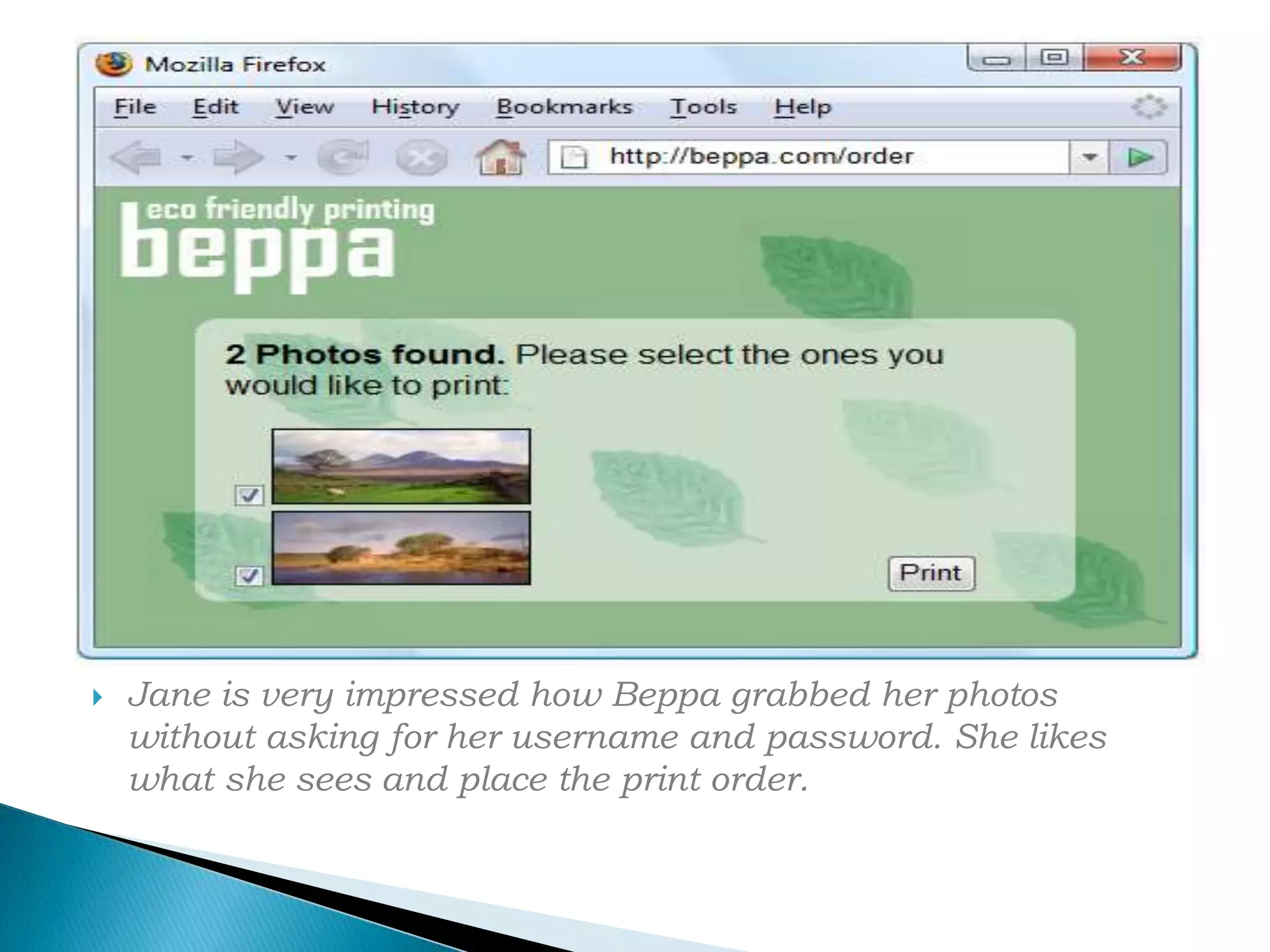 Jane is very impressed how Beppa grabbed her photos without asking for her username and password. She likes what she sees and place the print order.