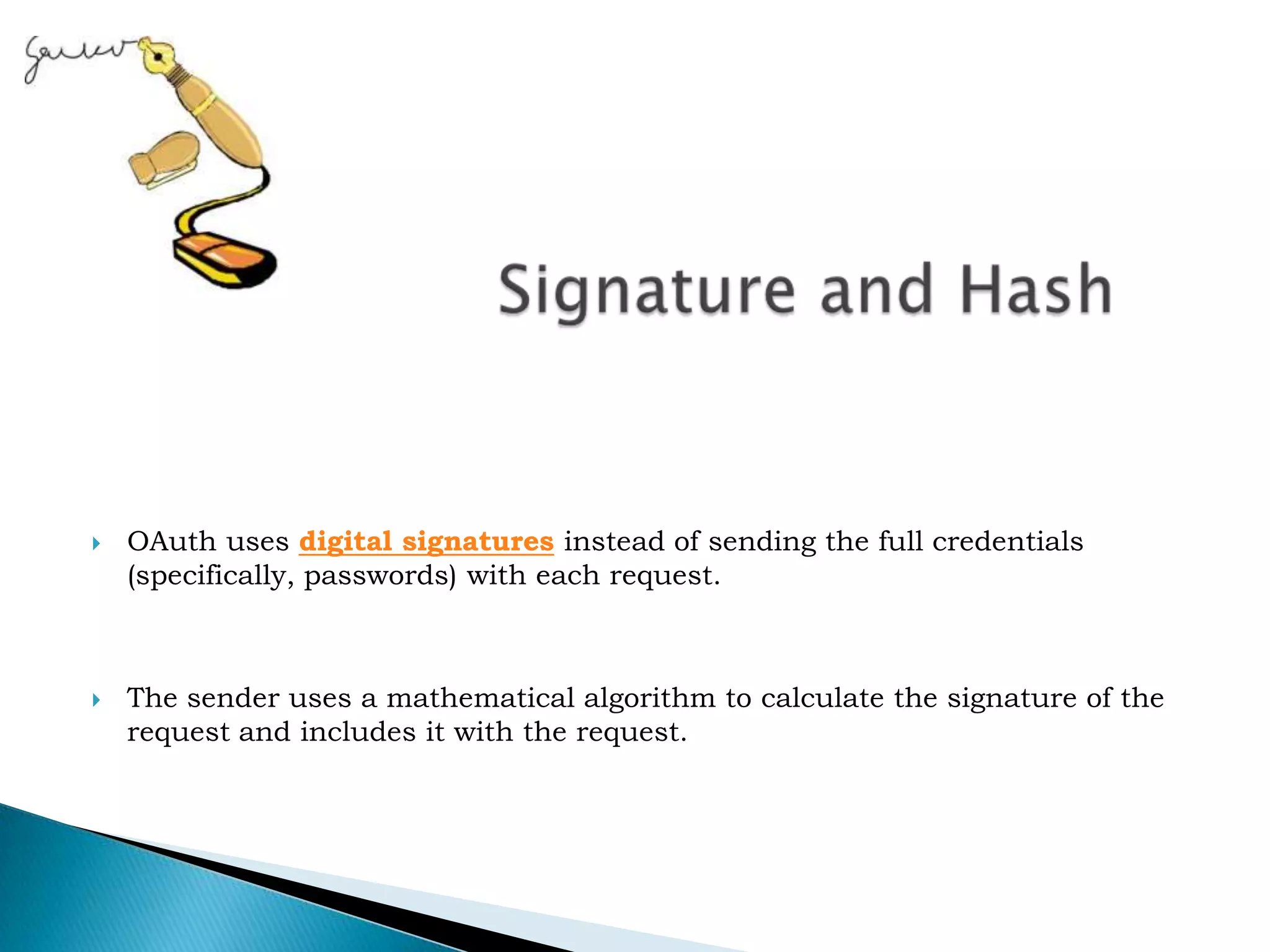  Signature and HashOAuth uses&nbsp;digital signatures&nbsp;instead of sending the full credentials (specifically, passwords) with each request.&nbsp;The sender uses a mathematical algorithm to calculate the signature of the request and includes it with the request.