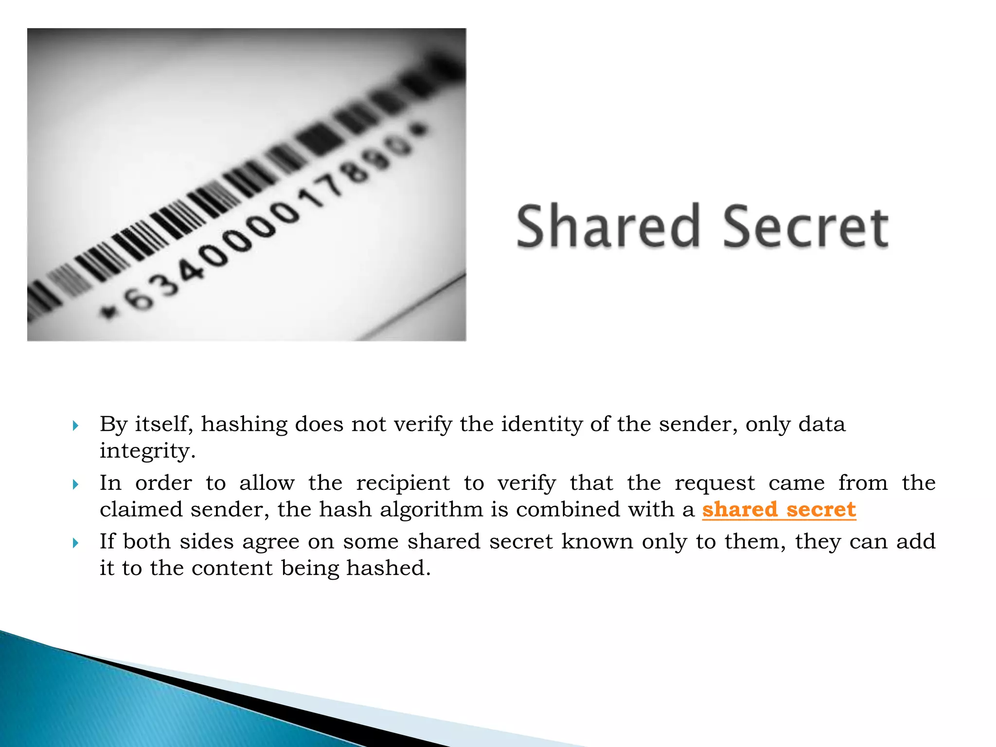 Shared SecretBy itself, hashing does not verify the identity of the sender, only data integrity.In order to allow the recipient to verify that the request came from the claimed sender, the hash algorithm is combined with a&nbsp;shared secretIf both sides agree on some shared secret known only to them, they can add it to the content being hashed.