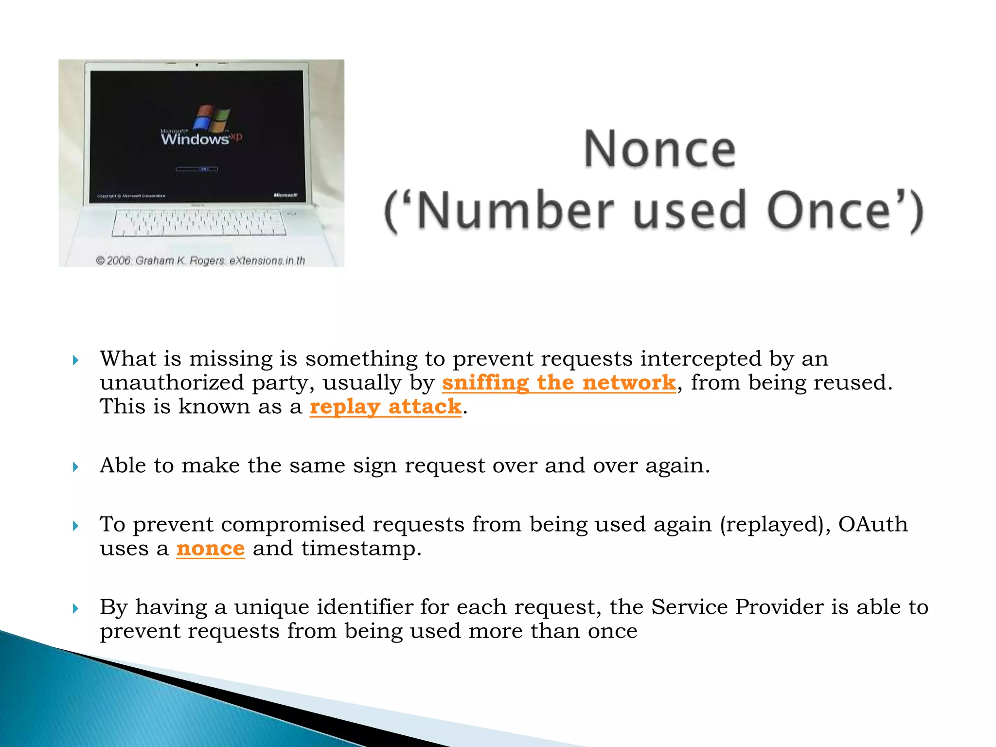 		Nonce(&lsquo;Number used Once&rsquo;)What is missing is something to prevent requests intercepted by an unauthorized party, usually by&nbsp;sniffing the network, from being reused. This is known as a&nbsp;replay attack.Able to make the same sign request over and over again.To prevent compromised requests from being used again (replayed), OAuth uses a&nbsp;nonce&nbsp;and timestamp.By having a unique identifier for each request, the Service Provider is able to prevent requests from being used more than once