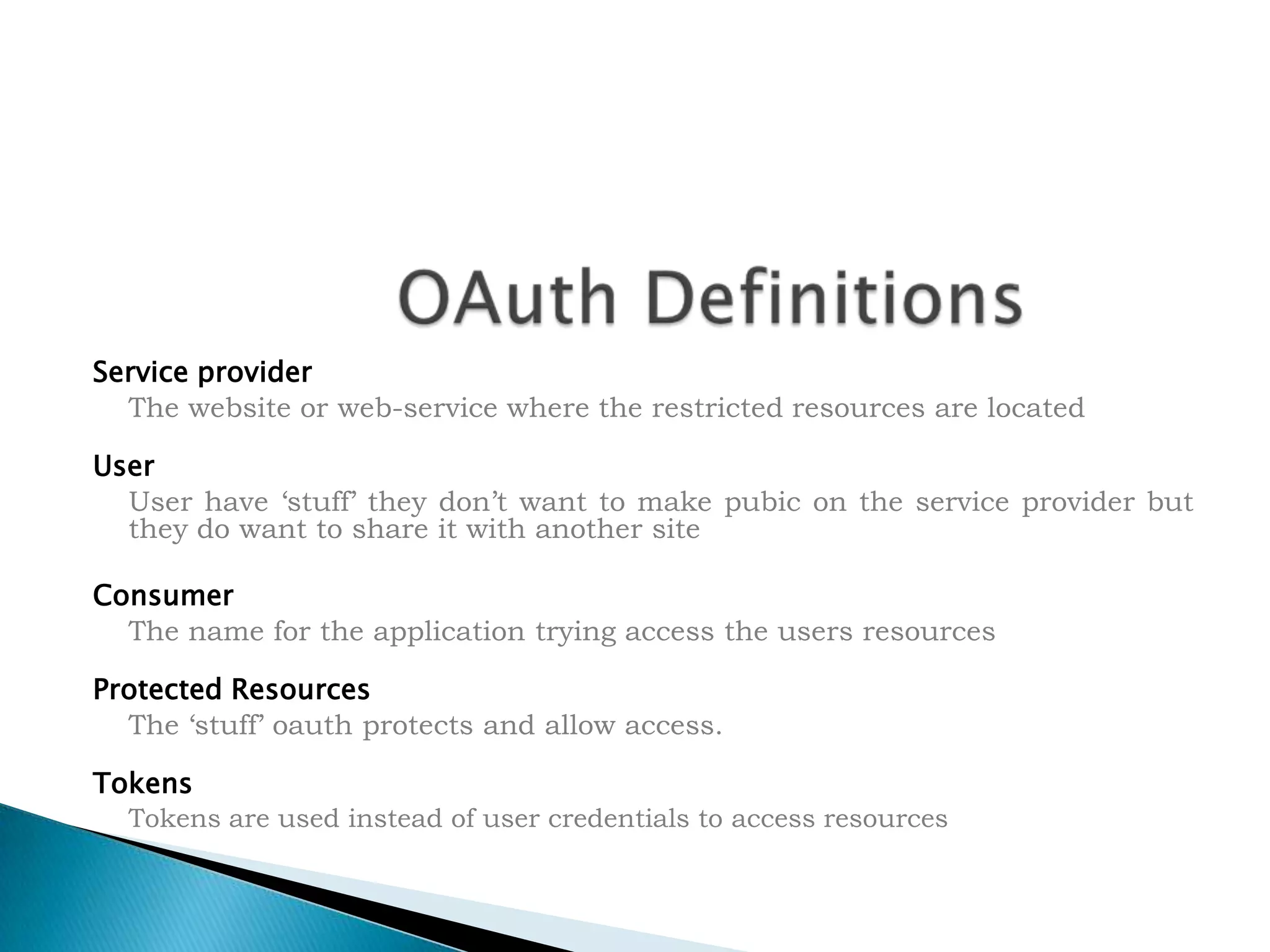 OAuth DefinitionsService provider	The website or web-service where the restricted resources are locatedUser	User have &lsquo;stuff&rsquo; they don&rsquo;t want to make pubic on the service provider but they do want to share it with another siteConsumer	The name for the application trying access the users resourcesProtected Resources	The &lsquo;stuff&rsquo; oauth protects and allow access.Tokens	Tokens are used instead of user credentials to access resources