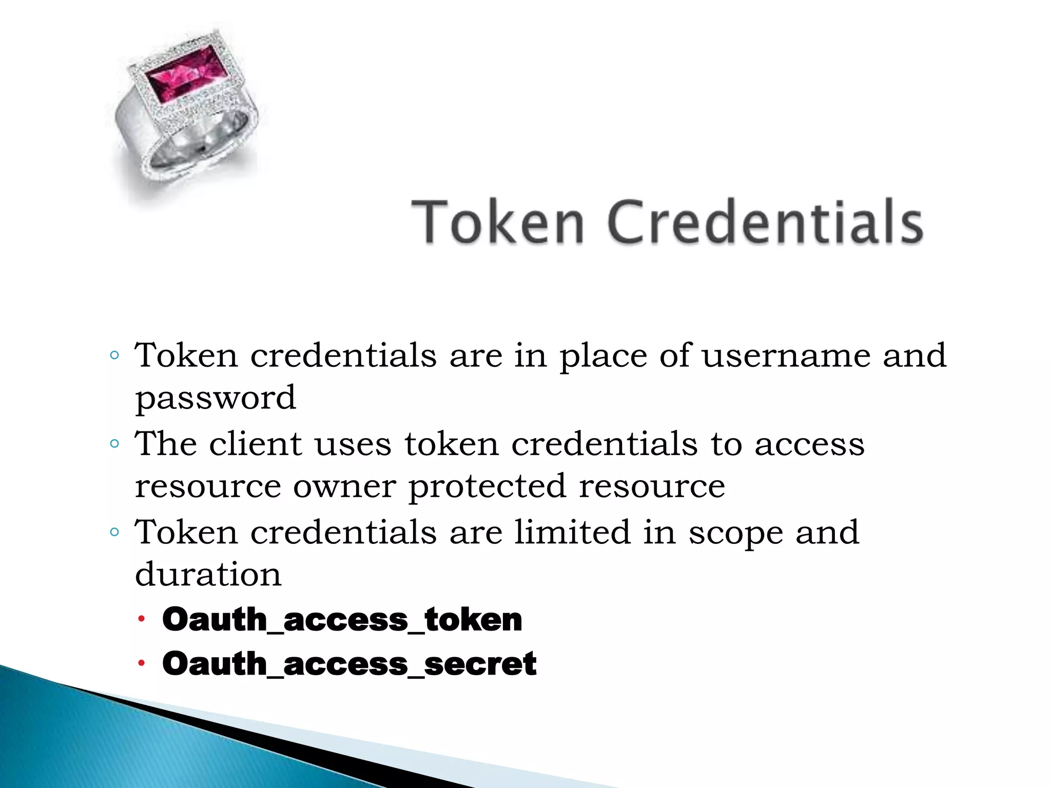 Token CredentialsToken credentials are in place of username and passwordThe client uses token credentials to access resource owner protected resourceToken credentials are limited in scope and durationOauth_access_tokenOauth_access_secret