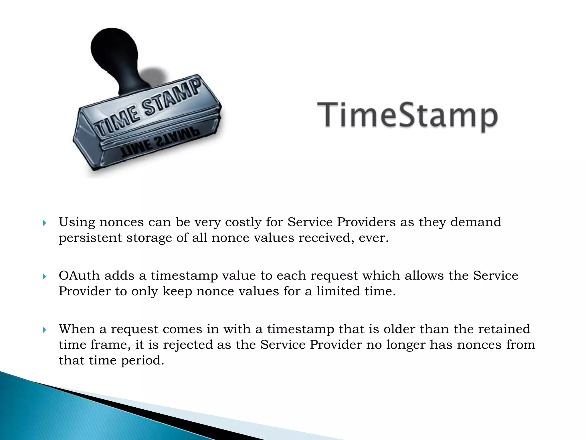 TimeStampUsing nonces can be very costly for Service Providers as they demand persistent storage of all nonce values received, ever.OAuth adds a timestamp value to each request which allows the Service Provider to only keep nonce values for a limited time.When a request comes in with a timestamp that is older than the retained time frame, it is rejected as the Service Provider no longer has nonces from that time period.