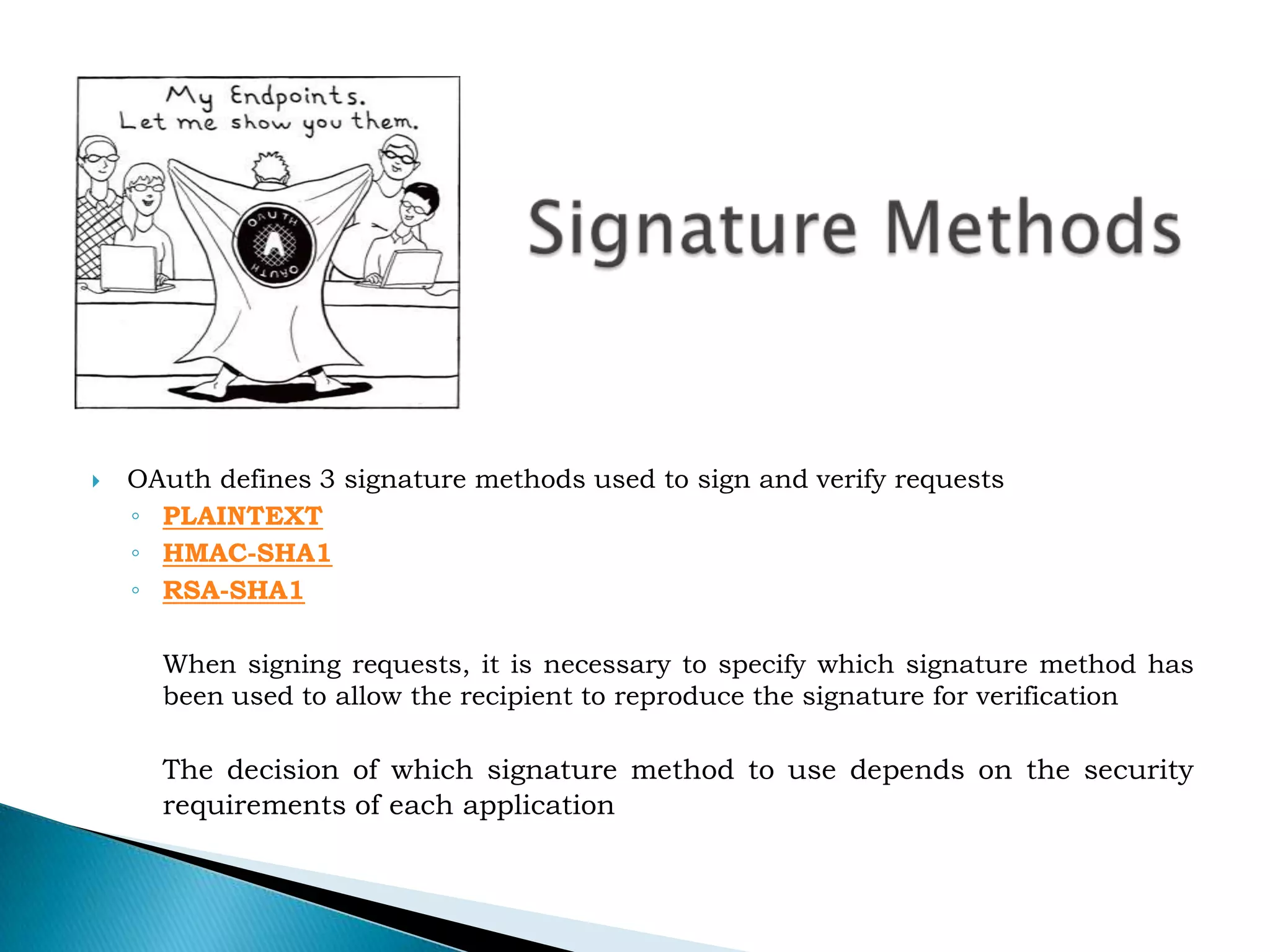Signature MethodsOAuth defines 3 signature methods used to sign and verify requestsPLAINTEXTHMAC-SHA1RSA-SHA1	When signing requests, it is necessary to specify which signature method has been used to allow the recipient to reproduce the signature for verificationThe decision of which signature method to use depends on the security requirements of each application