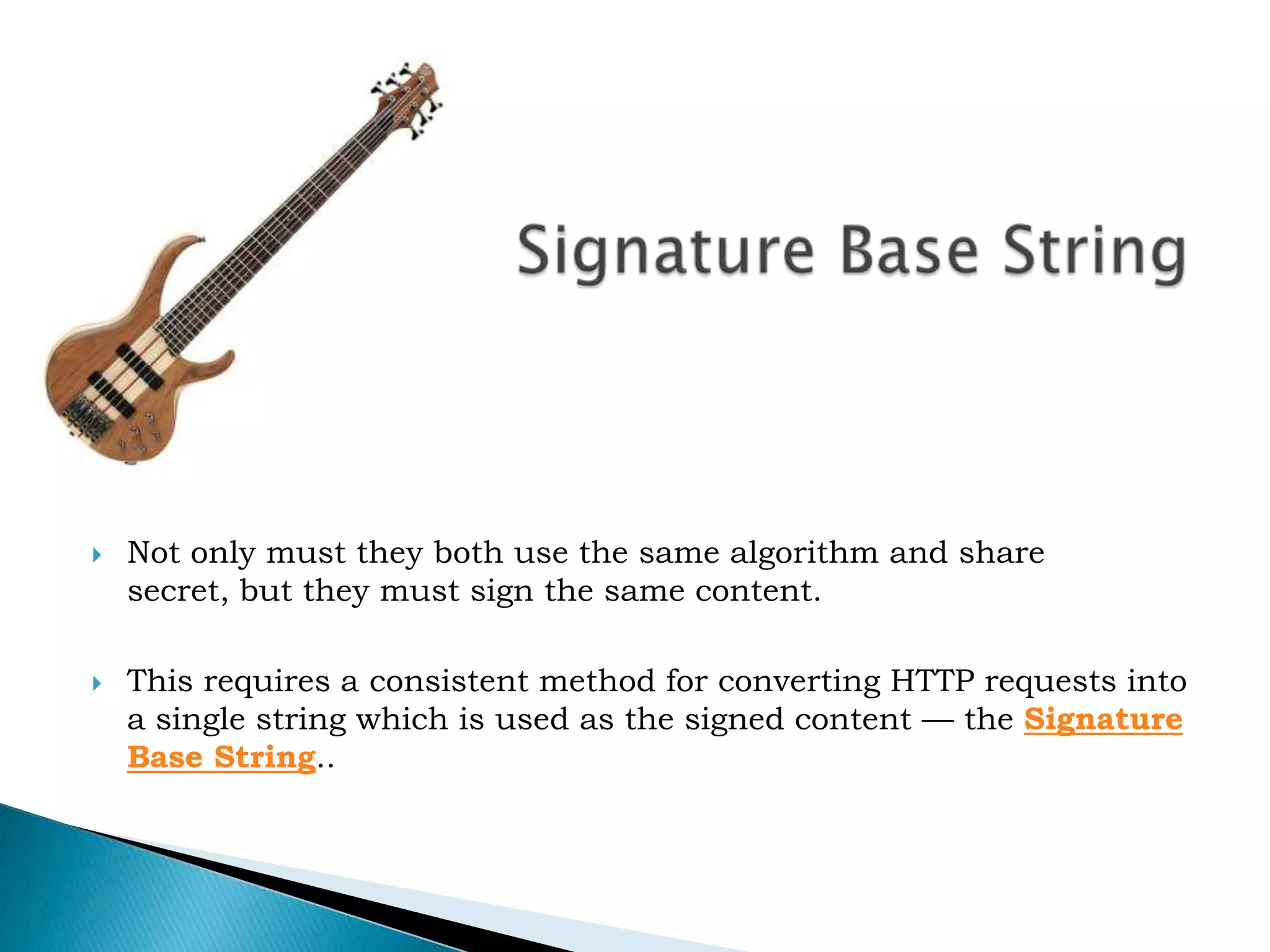 Signature Base StringNot only must they both use the same algorithm and share secret, but they must sign the same content. This requires a consistent method for converting HTTP requests into a single string which is used as the signed content — the Signature Base String.. 