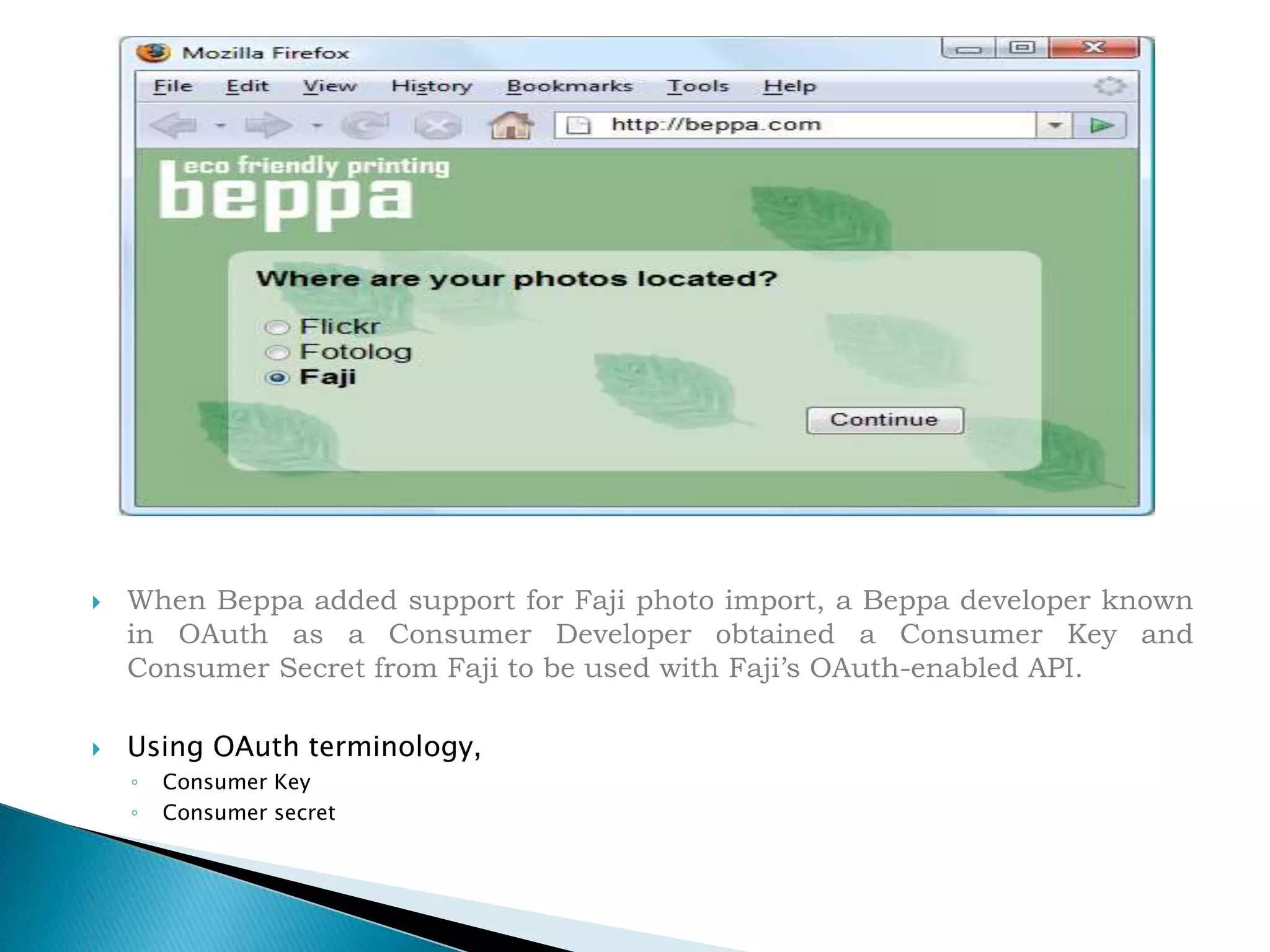 When Beppa added support for Faji photo import, a Beppa developer known in OAuth as a Consumer Developer obtained a Consumer Key and Consumer Secret from Faji to be used with Faji’s OAuth-enabled API.Using OAuth terminology, Consumer Key Consumer secret