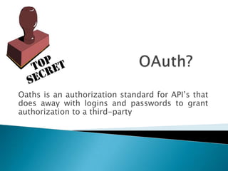 OAuth?Oaths is an authorization standard for API’s that does away with logins and passwords to grant authorization to a third-party 