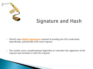  Signature and HashOAuth uses digital signatures instead of sending the full credentials (specifically, passwords) with each request. The sender uses a mathematical algorithm to calculate the signature of the request and includes it with the request.