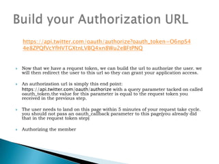 Send the user to Twitter Authorization PageThe user will then be sent to our authorization page. when completed the user will either be sent back to your oauth_callback URL or presented with a series of digits they will be instructed to hand-enter into your application(if you are performing out-of-band authentication)Authorizing the member