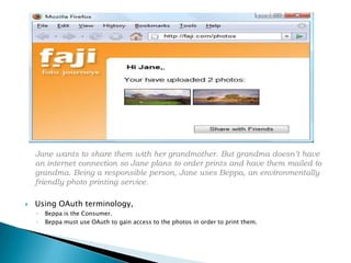 	Jane wants to share them with her grandmother. But grandma doesn’t have an internet connection so Jane plans to order prints and have them mailed to grandma. Being a responsible person, Jane uses Beppa, an environmentally friendly photo printing service.Using OAuth terminology, Beppa is the Consumer. Beppa must use OAuth to gain access to the photos in order to print them.