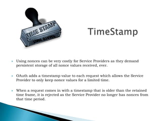 TimeStampUsing nonces can be very costly for Service Providers as they demand persistent storage of all nonce values received, ever.OAuth adds a timestamp value to each request which allows the Service Provider to only keep nonce values for a limited time.When a request comes in with a timestamp that is older than the retained time frame, it is rejected as the Service Provider no longer has nonces from that time period.