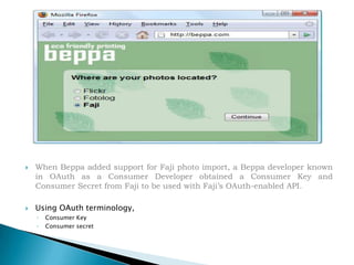 When Beppa added support for Faji photo import, a Beppa developer known in OAuth as a Consumer Developer obtained a Consumer Key and Consumer Secret from Faji to be used with Faji’s OAuth-enabled API.Using OAuth terminology, Consumer Key Consumer secret