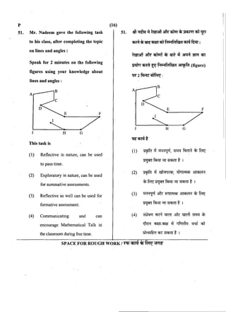 p 0~
51. Mr. Nadeem gave the following task 51. .l!fi·~~afu"Cfilur~~cnllfl'
to his class, after completing the topic
on lines and angles :
Speak for 2 minutes on the following
figures using your knowledge about
lines and angles ::
E F
~~---7-..J H G
This task is
(1) Reflective in nature, can be used
to pass time.
(2) Exploratory in nature, can be used
for summative assessments.
(3) Reflective as well can be used for
formative assessment.
(4) Communicating and can
encourage Mathematical Talk iri
wmCfmt Sir Pn<1fMf&i1 ~(figure)
W2fi:RG~:
J H
~~t
(1) ~~~,~~~~
~M"'T~tr
(2) ~ ~ &1"'14<Cfi, <il•lr!"101Cfi ~
c);~~M"'T~t I
(3) ~ ~ '&41!"101Cfi ~c);~
~M"'T~t1
(4) ~ ~ Cffi'IT ~ ~ ~ c);
~ ~-~ ~ ~ ff q;'f
the classroom durit].g free time. !Oilff!lfi;(1 CR ~ t I
SPACE FOR ROUGH WORK/~Cfi'l'<fc1;-'fi;nr~
 