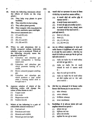 p
68. Study the following statements about
the effects of weeds on tbe crop
plants:
(A) They help crop plants to grow
healthily.
(B) They interfere in harvesting.
(C) They affect plant growth.
(D) They compete 1.vith crop plants for
water, nutrients, space and light.
The correct statements are :
(1) (C) and (D) only
(2) (D) only
(3) (B), (C) and (D)
(4) (A), (B) and (D)
69. When we add aluminium foil to
freshly prepared sodium hydroxide
solution a gas is produced. Which of
the following correctly states the
property of this gas ?
(1) Colourless and odourless gas
which extinguishes a burning
match stick.
(2) Colourless and odourless gas
which promotes burning of a
candle.
(3) · Brown coloured pungent smelling
gas.
(4) Colourless and odourless gas
which produces a 'pop' sound
. when a burning match stick is
brought near it.
70. Aqueous solution of which of the
following oxides will change the
colour of blue litmus to red ?
(1) Copper oxide
(2) Iron oxide
(3) Magnesium oxide
(4) ·Sulphur dioxide
71. Which of the following· is a pair of
exhaustible natural resources ?
(1) Coal and soil
(2) Petroleum and water
(3) Minerals and wildlife
(4) Natural gas and sun-light
(22)
68. -q;m;fi ~ w &~ Qi1<m cfi Jrlrrcf cfi ~
'll~furTTtr~CfiT·~~:
(A) .q -q;m;ft ~ cti ~ <f,a "at
'!1ti~i11 <fifflf I
(B) .q~llomtr~<fifflf I
(C) .q~ cti ¢a<iil~ <fifflf I
(D) .q -q;m;ft ~ ~ 'ffiYI", ~. ~
~~cfi~m<fifflt 1
~"'!'Iii q;?.R t :
(1) ~(C)~(D)
(2) ~(D)
(3) (B), (C)~ (D)
(4) (A), (B)~ (D)
69. ~ ~ fllfs<~"i ti$~1<H11$s cfi i'flm "OR
~~"at q~f·N"i cti "Q;;:ft ~
t, "ffi ~ ~ ~ "tTffl t I ~ fur Tltr
~ 1l~ ~-m q;?.R ~ ~ ~1]111T CfiT
"'!'Iii'Cf1JR~ t ?
(1) ~~~~"ll~ll!ftm
·q,hft"ffiq;f ~ tftt I
(2) ~ ~ ~ ~ "'T ~
~ *" ~ -q wr:rnr Cfmll
tl
(3> m~Pi~ c.m;fT ~ trr cit ~
(4) ~~-~~;;TI~~-
qft mffi ~ ffi 1R '11"P:r' ~
~Cfml'tt I
70. ~fur TTtr at1CH1i$:S1 .q ~ ~ ~
~;:fu;f~CfiftTT~~~?
"'
(1) ~ 3l1Cffil~'5
(2) ~ 3l1Cffil~'5
(3) . ~''1lf:(l<iG 3l1Cffii~:S
(4) ~~
11. A'"'lfc:'1f&i1 1l ~ ~-m ~ ~ ~
JOIICfiMC6 ~ CfiT<f1Mt?
(1) ~~~
(2) tl?lf~<jq ~ ;;wr
(3) ~ ~ Cl""''"l'tCI
(4) 111'1'fl1<6 ~ ~ ~ Cf;j" ~
 