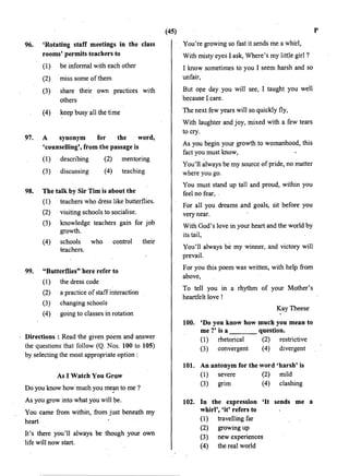 96.
97.
98.
'Rotating staff. meetings in the class
rooms' permits teachers to
(1) be informal with each other
(2) miss some ofthem
(3) share their own practices with
others
(4) keep busy all the time
A synonym for the word,
'counselling', from.the passage is
(1) describing
(3) discussing
(2) mentoring
(4) teaching
The talk by Sir Tim is about the
(1) teachers who dress like butterflies.
(2) visiting schools to socialise.
(3) knowledge teachers gain for job
growth.
(4) schools who control their
teachers.
99. "Butterflies" here refer to
( 1) the dress code
(2) a practice of staff interaction
(3) changing schools
(4) going to classes in rotation
Directions : Read the given poem and answer
the questions that follow (Q.. Nos. 100 to 105)
by selecting the most appropriate option :
As I Watch You Grow
Do you know how much you me~n to me·?
As you grow into what you will be.
You came from within, from just beneath my
heart
It's there you'll always be though your own
life will now start.
(45)
· . You're growing so fast it sends me a whirl,
With misty eyes I ask, Where's my little girl?
I know sometimes to you I seem harsh and so
unfair,
But ope day you will see, I taught you well
because I care.
The next few years will so quickly fly,
With laughter and joy, mixed with a few tears
to cry.
As you begin your growth to womanhood, this
fact you must know,
You'll always be my source ofpride, no matter
where you go.
You must stand up tall and proud, within you
feel no fear, .
For all you dreams and goals, sit before you
very near.
With God's love in your heart and the world by
its tail,
You'll always be my winner, and victory will
prevail.
For you this poem was written, with help from
above,
To tell you in a rhythm of your Mother's
heartfelt love !
KayTheese
100. 'Do you know how much you mean to
me ?' is a question.
(1) rhetorical (2) restrictive
(3) convergent (4) divergent
101. An antonym for the word 'harsh' is
(1) severe (2) mild
(3) gr1m (4) clashing
102. In the expression 'It sends me a
whirl', 'it' refers to
(1) travelling far
(2) growing up
(3) new experiences
(4) the real world
p
 