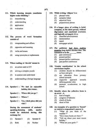 111. Which learning domain constitutes
higher order thinking ?
(1) remembering
(2) understanding
(3) application
(4) evaluation
112. The process of word formation
consists of
(1) compounding and affixes
(2) opposites and meaning
(3) verbs and nouns
(4) using synonyms or euphemisms
113. When reading, to 'decode' means to
(1) an action used in ICT
(2) solving a complex puzzle
(3) to analyse and understand
(4) understanding a foreign language
114. Speaker 1 :'We had an enjoyable
hOliday this winter.
Speaker 2 Where did you go ?
Speaker 1 Where ?
Speaker 2 Yes, which place did you
visit?
During the assessment of students'
speaking-listening skiDs; mark/s
would be deducted during this
exchange for
(1) Speaker!
. (3) Both
(2) Speaker II
(4} Neither
(47) p
115. While writing, 'ellipses' is a
(1) phrasal verbs
(2) semantic linker
(3) adjectival form
(4) prepositional phrase
116. If a longer piece of writing is brief,
complete, in the third person, without
digressions and emotional overtones
and logically arranged, it is a
(1) classified advertisement
(2) memorandum
(3) report
(4) newspaper article
117. The politician had been making
promises long before election time. The
statement is in the tense.
(1) past continuous
(2) present perfect
(3) present perfect continuous
(4) past perfect continuous
118. 'Gender sensitization' in the school
curriculum implies
(1) children should be differentiated
as boys and girls
(2) sex · education from primary
school onwards
(3) respectful approach towards
defining gender roles
(4) promote co-education m high
school.
119. Identify where the collective form is
an error: A
(1) host of angels
(2) congress ofbaboons
(3) clutch of ducks
(4) shoal offish
120. An exemplar of a question to 'funnel'
or restrict a respondent's answer is
(1) "What do you think ~f the
weather?"
(2) "How many books are there ?"
(3) "Tell me about your most recent
holiday."
(4) "What are your goals ?"
 