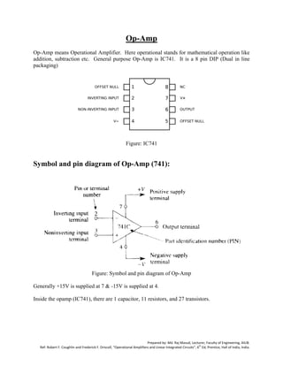 Prepared by: Md. Raj Masud, Lecturer, Faculty of Engineering, AIUB.
Ref: Robert F. Coughlin and Frederick F. Driscoll, “Operational Amplifiers and Linear Integrated Circuits”, 6
th
Ed, Prentice, Hall of India, India.
Op-Amp
Op-Amp means Operational Amplifier. Here operational stands for mathematical operation like
addition, subtraction etc. General purpose Op-Amp is IC741. It is a 8 pin DIP (Dual in line
packaging)
Figure: IC741
Symbol and pin diagram of Op-Amp (741):
Figure: Symbol and pin diagram of Op-Amp
Generally +15V is supplied at 7 & -15V is supplied at 4.
Inside the opamp (IC741), there are 1 capacitor, 11 resistors, and 27 transistors.
 