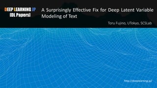 DEEP LEARNING JP
[DL Papers]
A Surprisingly Effective Fix for Deep Latent Variable
Modeling of Text
Toru Fujino, UTokyo, SCSLab
http://deeplearning.jp/
1
 