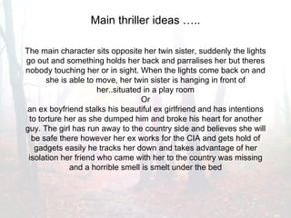 Main thriller ideas ….. The main character sits opposite her twin sister, suddenly the lights go out and something holds her back and parralises her but theres nobody touching her or in sight. When the lights come back on and she is able to move, her twin sister is hanging in front of her..situated in a play room Or an ex boyfriend stalks his beautiful ex girlfriend and has intentions to torture her as she dumped him and broke his heart for another guy. The girl has run away to the country side and believes she will be safe there however her ex works for the CIA and gets hold of gadgets easily he tracks her down and takes advantage of her isolation her friend who came with her to the country was missing and a horrible smell is smelt under the bed 