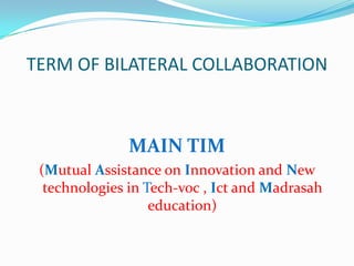 TERM OF BILATERAL COLLABORATION
MAIN TIM
(Mutual Assistance on Innovation and New
technologies in Tech-voc , Ict and Madrasah
education)
 