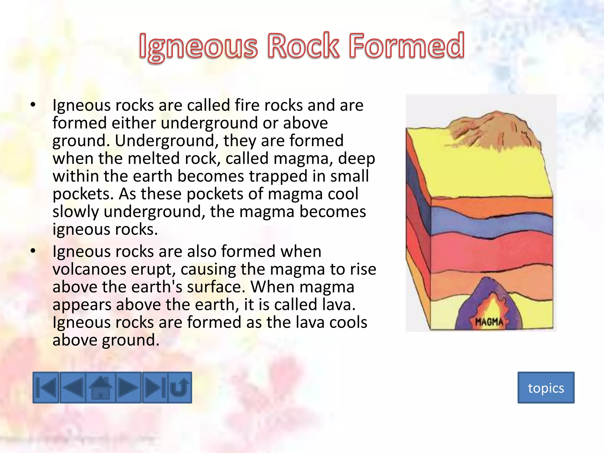 • Igneous rocks are called fire rocks and are
formed either underground or above
ground. Underground, they are formed
when the melted rock, called magma, deep
within the earth becomes trapped in small
pockets. As these pockets of magma cool
slowly underground, the magma becomes
igneous rocks.
• Igneous rocks are also formed when
volcanoes erupt, causing the magma to rise
above the earth's surface. When magma
appears above the earth, it is called lava.
Igneous rocks are formed as the lava cools
above ground.
topics

 
