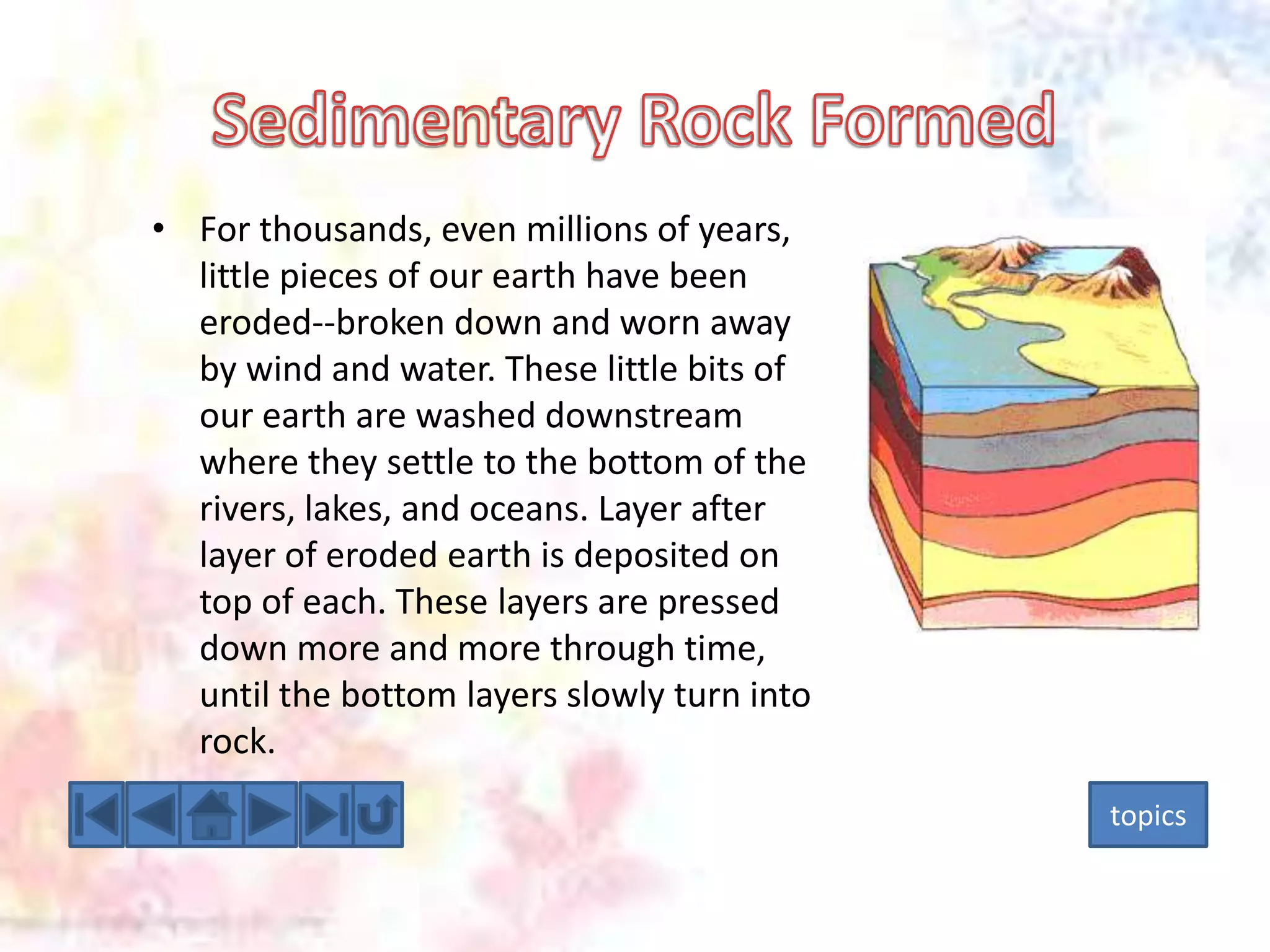 • For thousands, even millions of years,
little pieces of our earth have been
eroded--broken down and worn away
by wind and water. These little bits of
our earth are washed downstream
where they settle to the bottom of the
rivers, lakes, and oceans. Layer after
layer of eroded earth is deposited on
top of each. These layers are pressed
down more and more through time,
until the bottom layers slowly turn into
rock.
topics

 