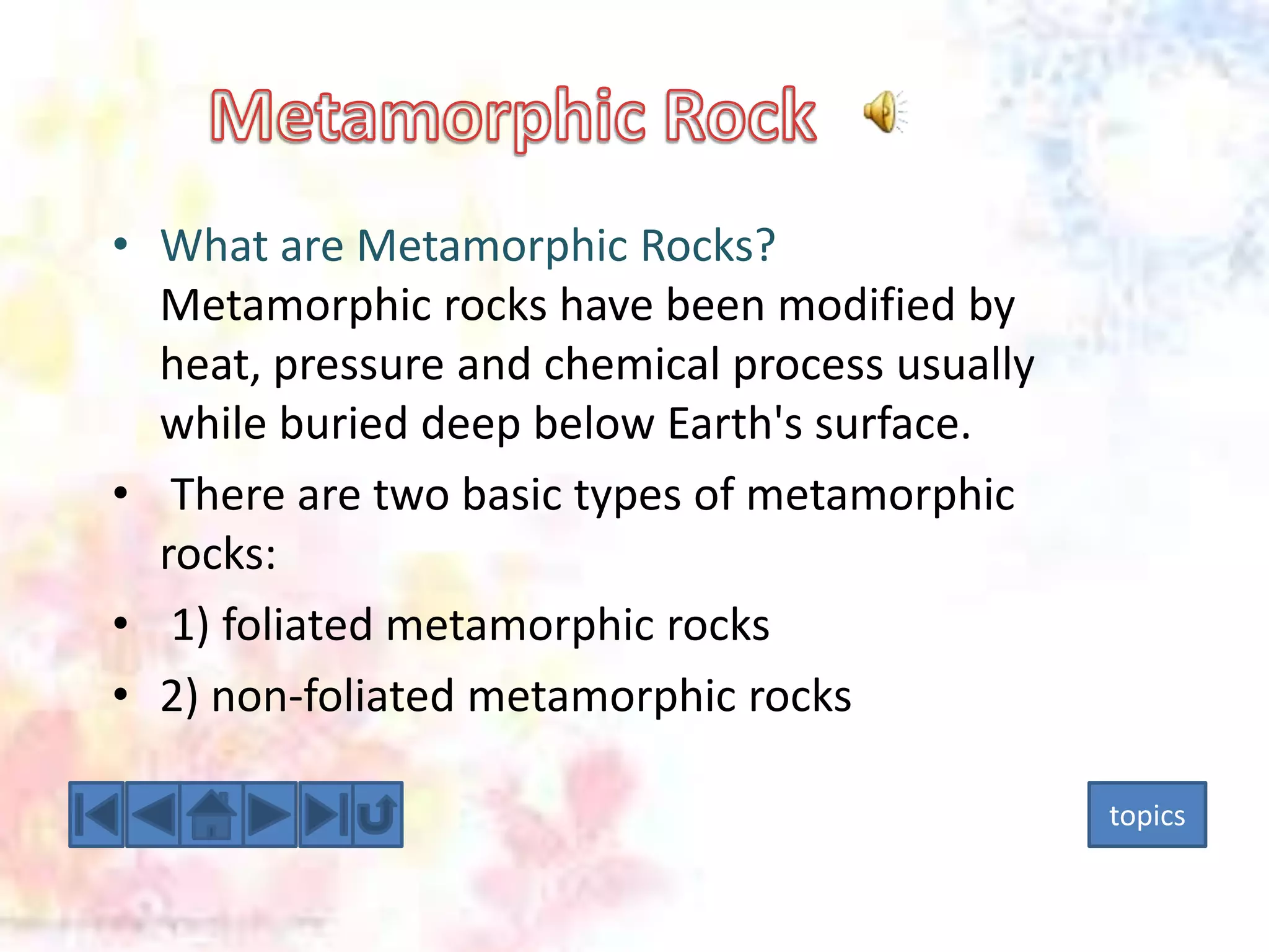 • What are Metamorphic Rocks?
Metamorphic rocks have been modified by
heat, pressure and chemical process usually
while buried deep below Earth's surface.
• There are two basic types of metamorphic
rocks:
• 1) foliated metamorphic rocks
• 2) non-foliated metamorphic rocks
topics

 