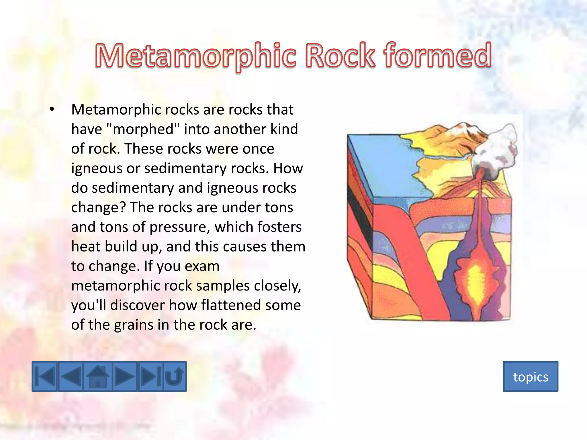 • Metamorphic rocks are rocks that
have "morphed" into another kind
of rock. These rocks were once
igneous or sedimentary rocks. How
do sedimentary and igneous rocks
change? The rocks are under tons
and tons of pressure, which fosters
heat build up, and this causes them
to change. If you exam
metamorphic rock samples closely,
you'll discover how flattened some
of the grains in the rock are.
topics

 