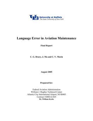 Language Error in Aviation Maintenance
Final Report
C. G. Drury, J. Ma and C. V. Marin
August 2005
Prepared for:
Federal Aviation Administration
William J. Hughes Technical Center
Atlantic City International Airport, NJ 08405
Contract #2002-G-025
Dr. William Krebs
 