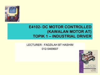 E4102- DC MOTOR CONTROLLED
(KAWALAN MOTOR AT)
TOPIK 1 – INDUSTRIAL DRIVER
LECTURER : FADZILAH BT HASHIM
012-5469607
 