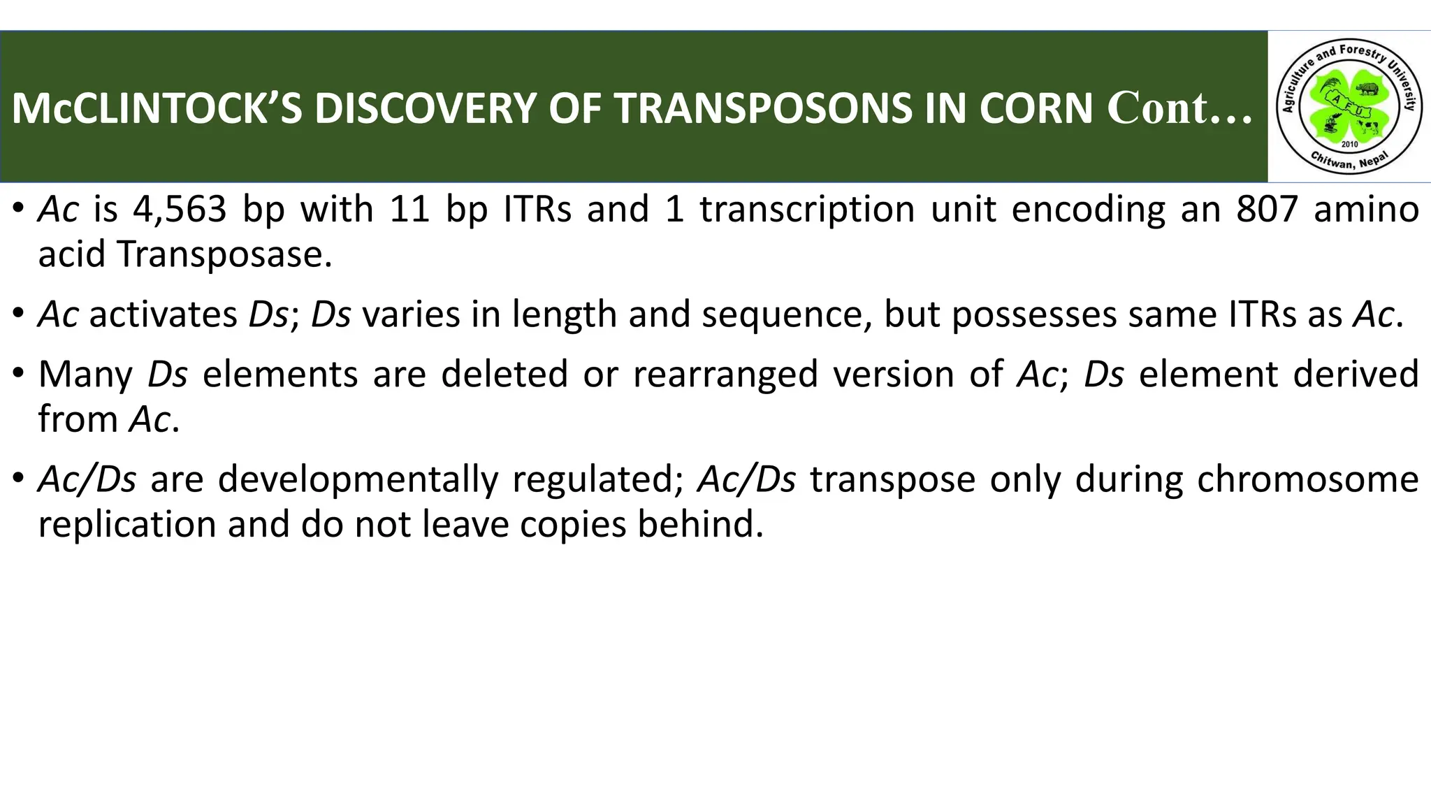 • Ac is 4,563 bp with 11 bp ITRs and 1 transcription unit encoding an 807 amino
acid Transposase.
• Ac activates Ds; Ds varies in length and sequence, but possesses same ITRs as Ac.
• Many Ds elements are deleted or rearranged version of Ac; Ds element derived
from Ac.
• Ac/Ds are developmentally regulated; Ac/Ds transpose only during chromosome
replication and do not leave copies behind.
McCLINTOCK’S DISCOVERY OF TRANSPOSONS IN CORN Cont… :
 