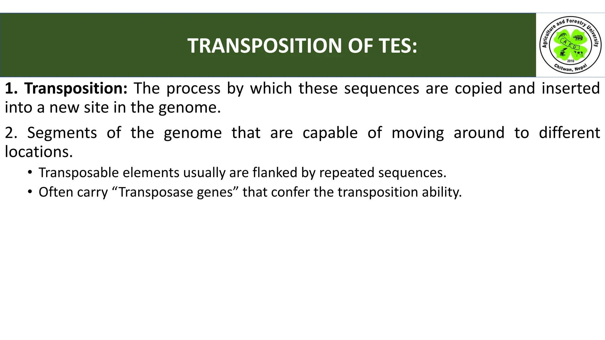 1. Transposition: The process by which these sequences are copied and inserted
into a new site in the genome.
2. Segments of the genome that are capable of moving around to different
locations.
• Transposable elements usually are flanked by repeated sequences.
• Often carry “Transposase genes” that confer the transposition ability.
TRANSPOSITION OF TES:
 