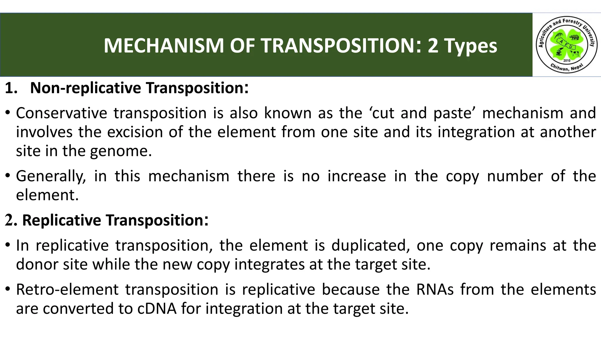 1. Non-replicative Transposition:
• Conservative transposition is also known as the ‘cut and paste’ mechanism and
involves the excision of the element from one site and its integration at another
site in the genome.
• Generally, in this mechanism there is no increase in the copy number of the
element.
2. Replicative Transposition:
• In replicative transposition, the element is duplicated, one copy remains at the
donor site while the new copy integrates at the target site.
• Retro-element transposition is replicative because the RNAs from the elements
are converted to cDNA for integration at the target site.
MECHANISM OF TRANSPOSITION: 2 Types
 