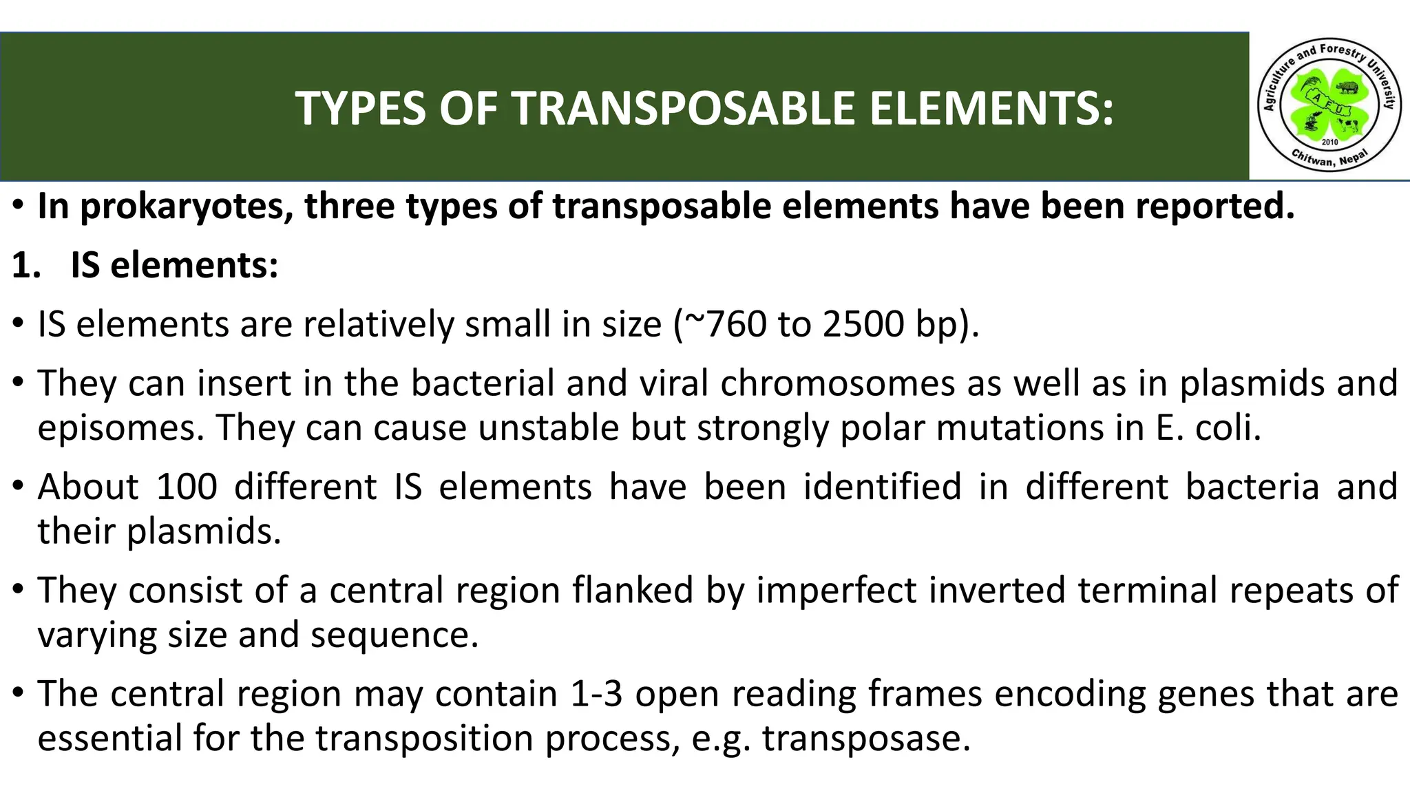 • In prokaryotes, three types of transposable elements have been reported.
1. IS elements:
• IS elements are relatively small in size (~760 to 2500 bp).
• They can insert in the bacterial and viral chromosomes as well as in plasmids and
episomes. They can cause unstable but strongly polar mutations in E. coli.
• About 100 different IS elements have been identified in different bacteria and
their plasmids.
• They consist of a central region flanked by imperfect inverted terminal repeats of
varying size and sequence.
• The central region may contain 1-3 open reading frames encoding genes that are
essential for the transposition process, e.g. transposase.
TYPES OF TRANSPOSABLE ELEMENTS:
 