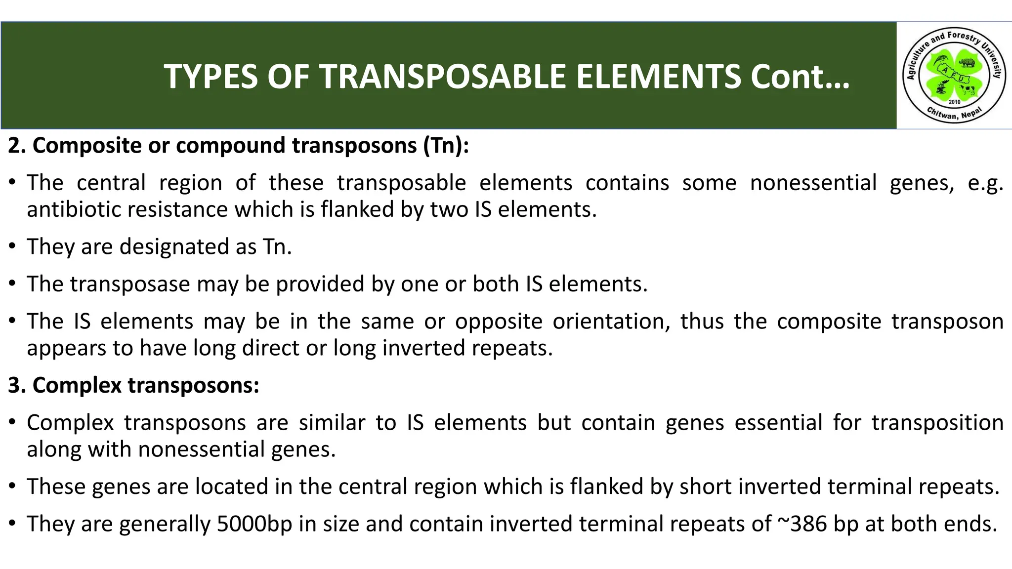 2. Composite or compound transposons (Tn):
• The central region of these transposable elements contains some nonessential genes, e.g.
antibiotic resistance which is flanked by two IS elements.
• They are designated as Tn.
• The transposase may be provided by one or both IS elements.
• The IS elements may be in the same or opposite orientation, thus the composite transposon
appears to have long direct or long inverted repeats.
3. Complex transposons:
• Complex transposons are similar to IS elements but contain genes essential for transposition
along with nonessential genes.
• These genes are located in the central region which is flanked by short inverted terminal repeats.
• They are generally 5000bp in size and contain inverted terminal repeats of ~386 bp at both ends.
TYPES OF TRANSPOSABLE ELEMENTS Cont…
 