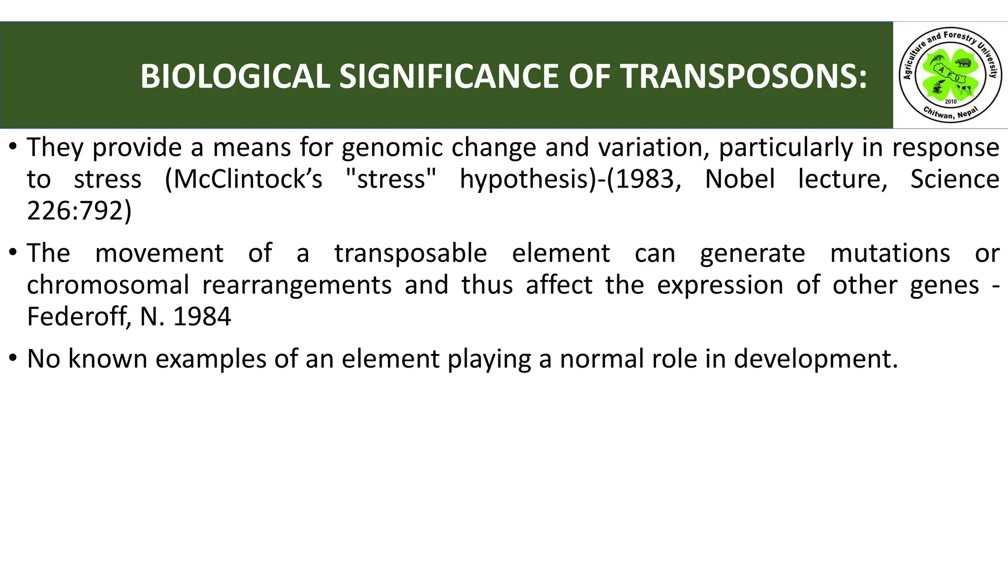• They provide a means for genomic change and variation, particularly in response
to stress (McClintock’s "stress" hypothesis)-(1983, Nobel lecture, Science
226:792)
• The movement of a transposable element can generate mutations or
chromosomal rearrangements and thus affect the expression of other genes -
Federoff, N. 1984
• No known examples of an element playing a normal role in development.
BIOLOGICAL SIGNIFICANCE OF TRANSPOSONS:
 