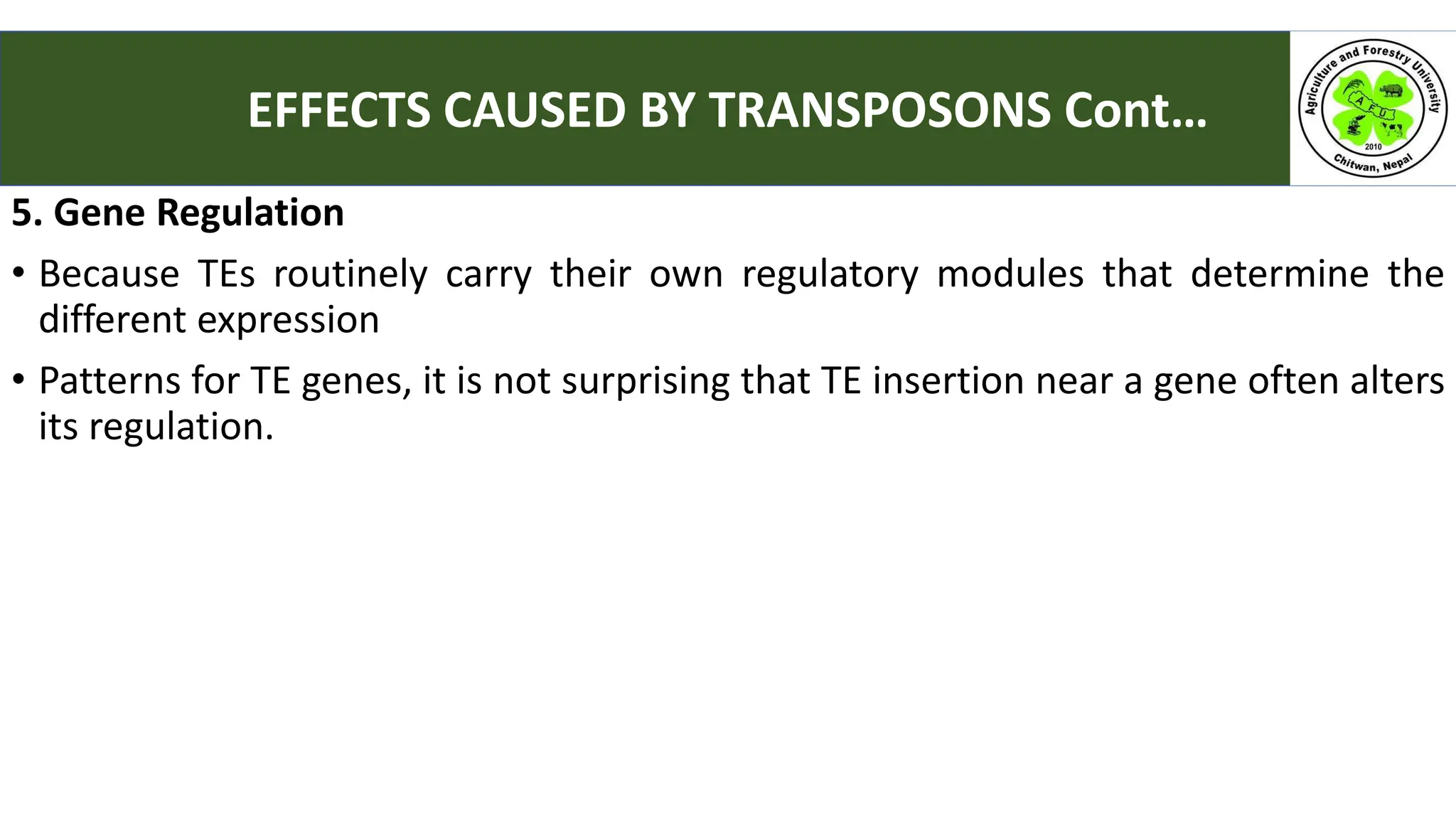 5. Gene Regulation
• Because TEs routinely carry their own regulatory modules that determine the
different expression
• Patterns for TE genes, it is not surprising that TE insertion near a gene often alters
its regulation.
EFFECTS CAUSED BY TRANSPOSONS Cont…
 