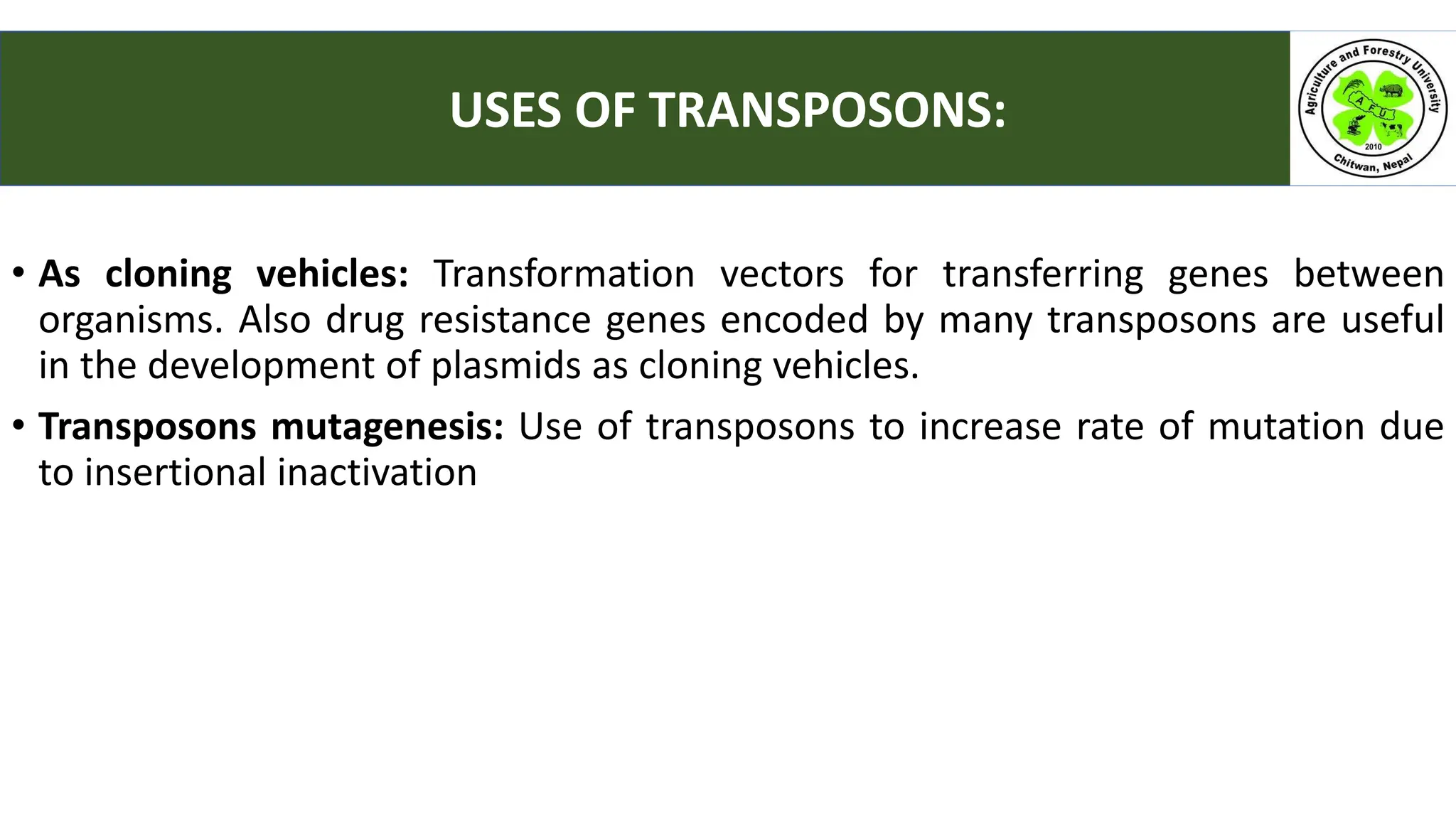 • As cloning vehicles: Transformation vectors for transferring genes between
organisms. Also drug resistance genes encoded by many transposons are useful
in the development of plasmids as cloning vehicles.
• Transposons mutagenesis: Use of transposons to increase rate of mutation due
to insertional inactivation
USES OF TRANSPOSONS:
 
