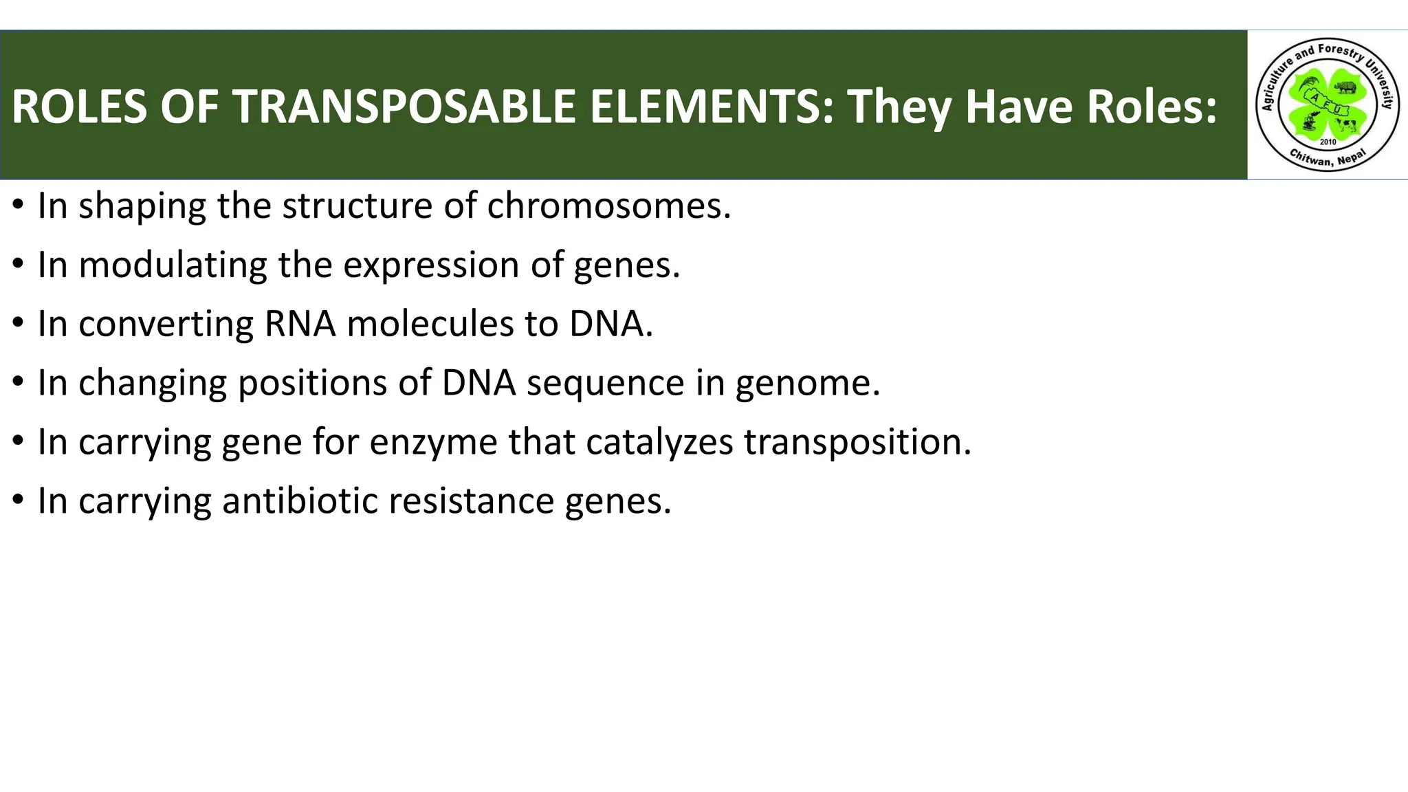 • In shaping the structure of chromosomes.
• In modulating the expression of genes.
• In converting RNA molecules to DNA.
• In changing positions of DNA sequence in genome.
• In carrying gene for enzyme that catalyzes transposition.
• In carrying antibiotic resistance genes.
ROLES OF TRANSPOSABLE ELEMENTS: They Have Roles:
 