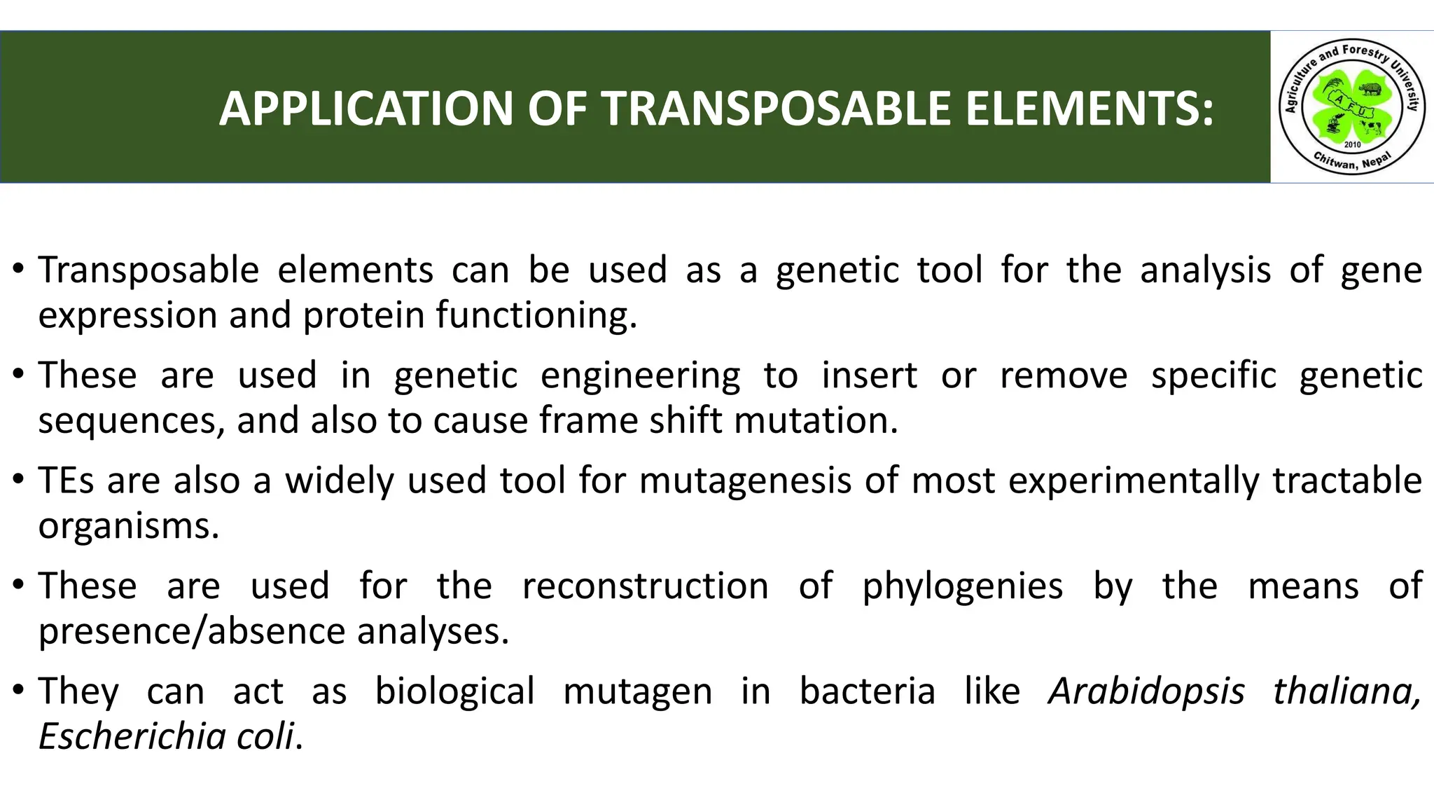 • Transposable elements can be used as a genetic tool for the analysis of gene
expression and protein functioning.
• These are used in genetic engineering to insert or remove specific genetic
sequences, and also to cause frame shift mutation.
• TEs are also a widely used tool for mutagenesis of most experimentally tractable
organisms.
• These are used for the reconstruction of phylogenies by the means of
presence/absence analyses.
• They can act as biological mutagen in bacteria like Arabidopsis thaliana,
Escherichia coli.
APPLICATION OF TRANSPOSABLE ELEMENTS:
 