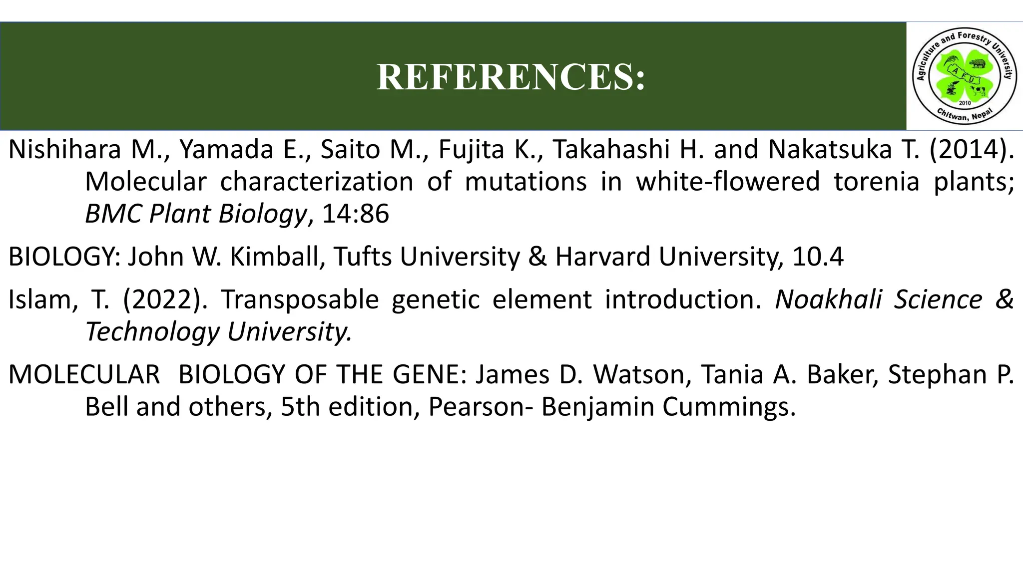 REFERENCES:
Nishihara M., Yamada E., Saito M., Fujita K., Takahashi H. and Nakatsuka T. (2014).
Molecular characterization of mutations in white-flowered torenia plants;
BMC Plant Biology, 14:86
BIOLOGY: John W. Kimball, Tufts University & Harvard University, 10.4
Islam, T. (2022). Transposable genetic element introduction. Noakhali Science &
Technology University.
MOLECULAR BIOLOGY OF THE GENE: James D. Watson, Tania A. Baker, Stephan P.
Bell and others, 5th edition, Pearson- Benjamin Cummings.
 