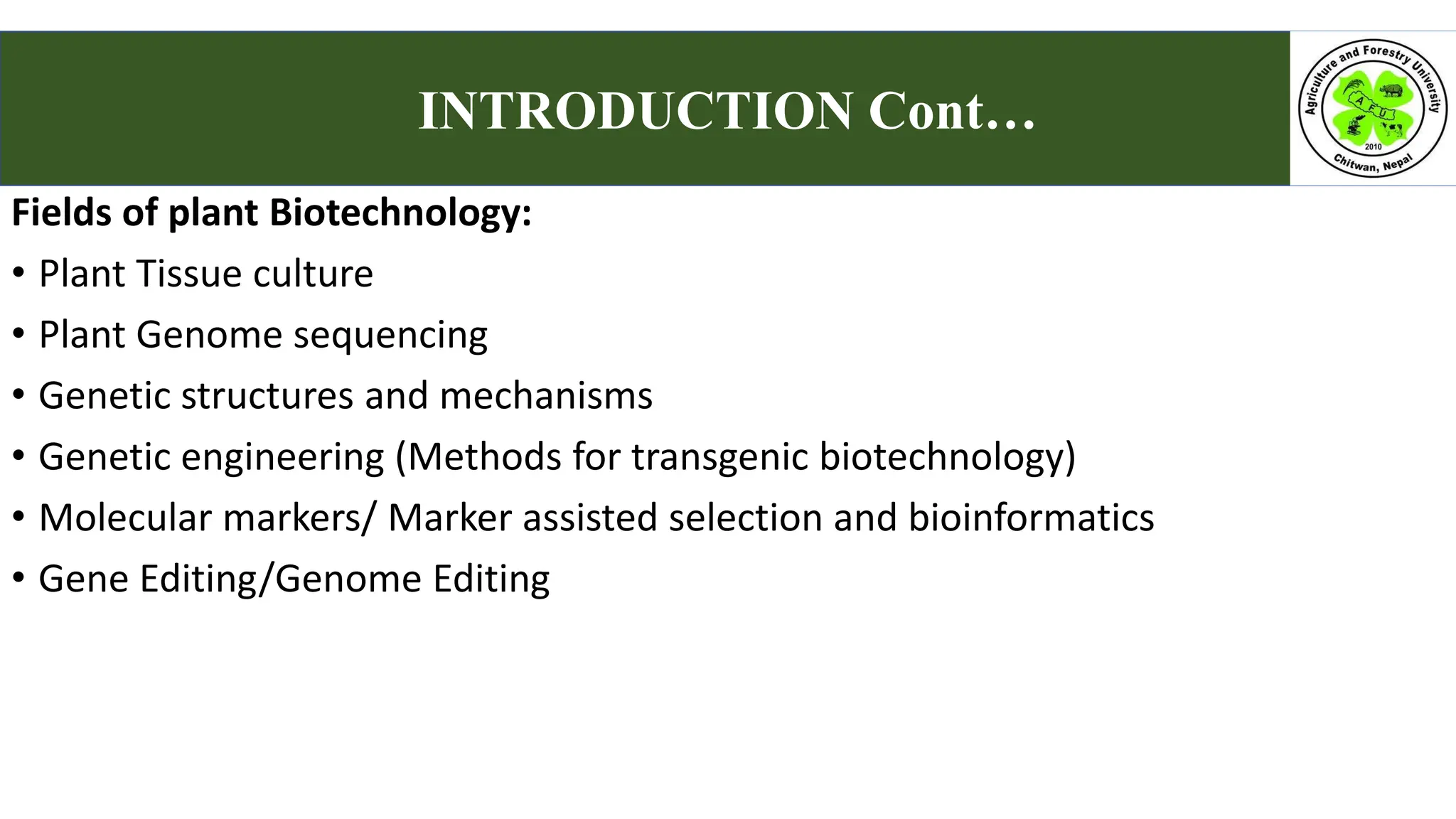 Fields of plant Biotechnology:
• Plant Tissue culture
• Plant Genome sequencing
• Genetic structures and mechanisms
• Genetic engineering (Methods for transgenic biotechnology)
• Molecular markers/ Marker assisted selection and bioinformatics
• Gene Editing/Genome Editing
INTRODUCTION Cont…
 