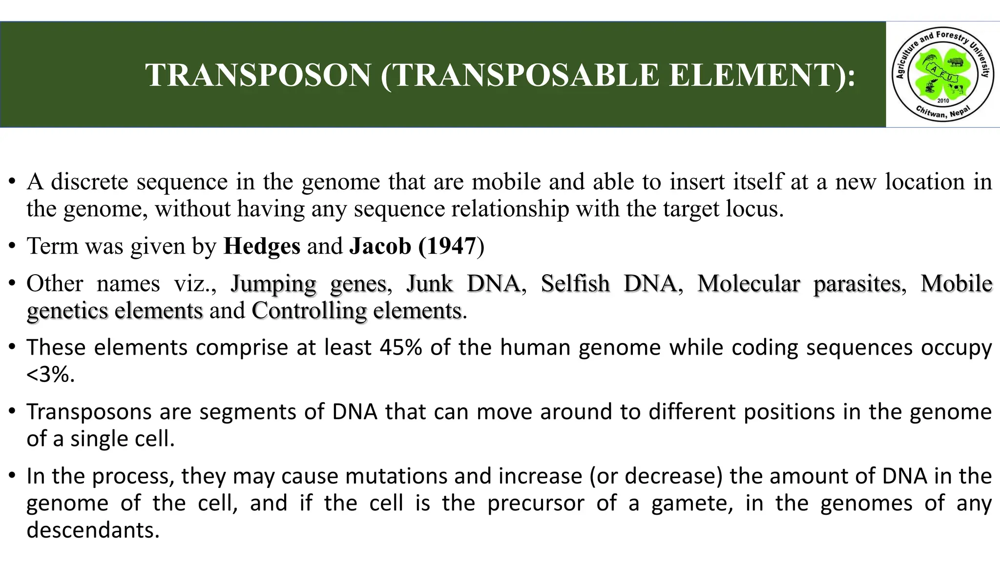 • A discrete sequence in the genome that are mobile and able to insert itself at a new location in
the genome, without having any sequence relationship with the target locus.
• Term was given by Hedges and Jacob (1947)
• Other names viz., Jumping genes, Junk DNA, Selfish DNA, Molecular parasites, Mobile
genetics elements and Controlling elements.
• These elements comprise at least 45% of the human genome while coding sequences occupy
<3%.
• Transposons are segments of DNA that can move around to different positions in the genome
of a single cell.
• In the process, they may cause mutations and increase (or decrease) the amount of DNA in the
genome of the cell, and if the cell is the precursor of a gamete, in the genomes of any
descendants.
TRANSPOSON (TRANSPOSABLE ELEMENT):
 