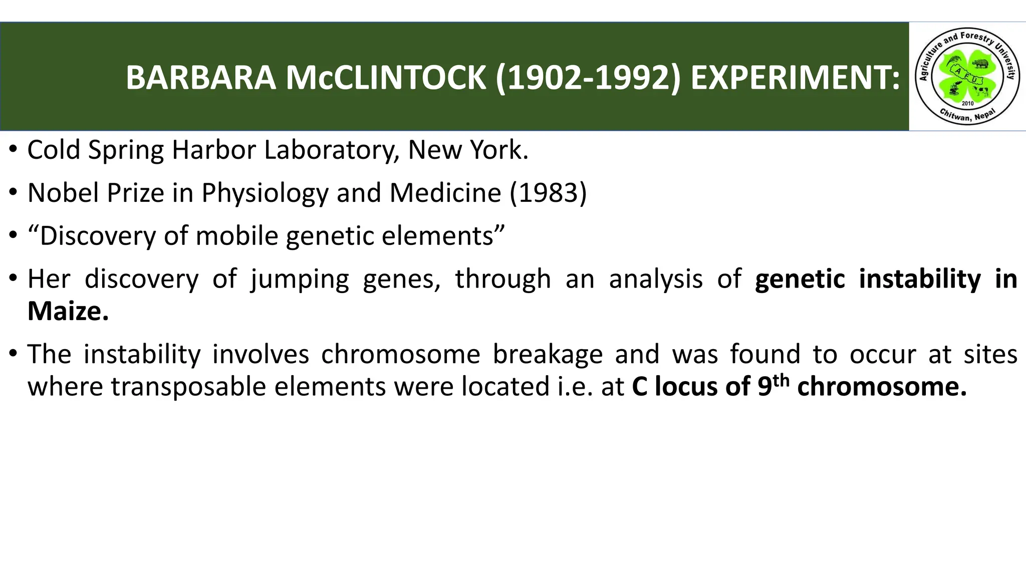 • Cold Spring Harbor Laboratory, New York.
• Nobel Prize in Physiology and Medicine (1983)
• “Discovery of mobile genetic elements”
• Her discovery of jumping genes, through an analysis of genetic instability in
Maize.
• The instability involves chromosome breakage and was found to occur at sites
where transposable elements were located i.e. at C locus of 9th chromosome.
BARBARA McCLINTOCK (1902-1992) EXPERIMENT:
 