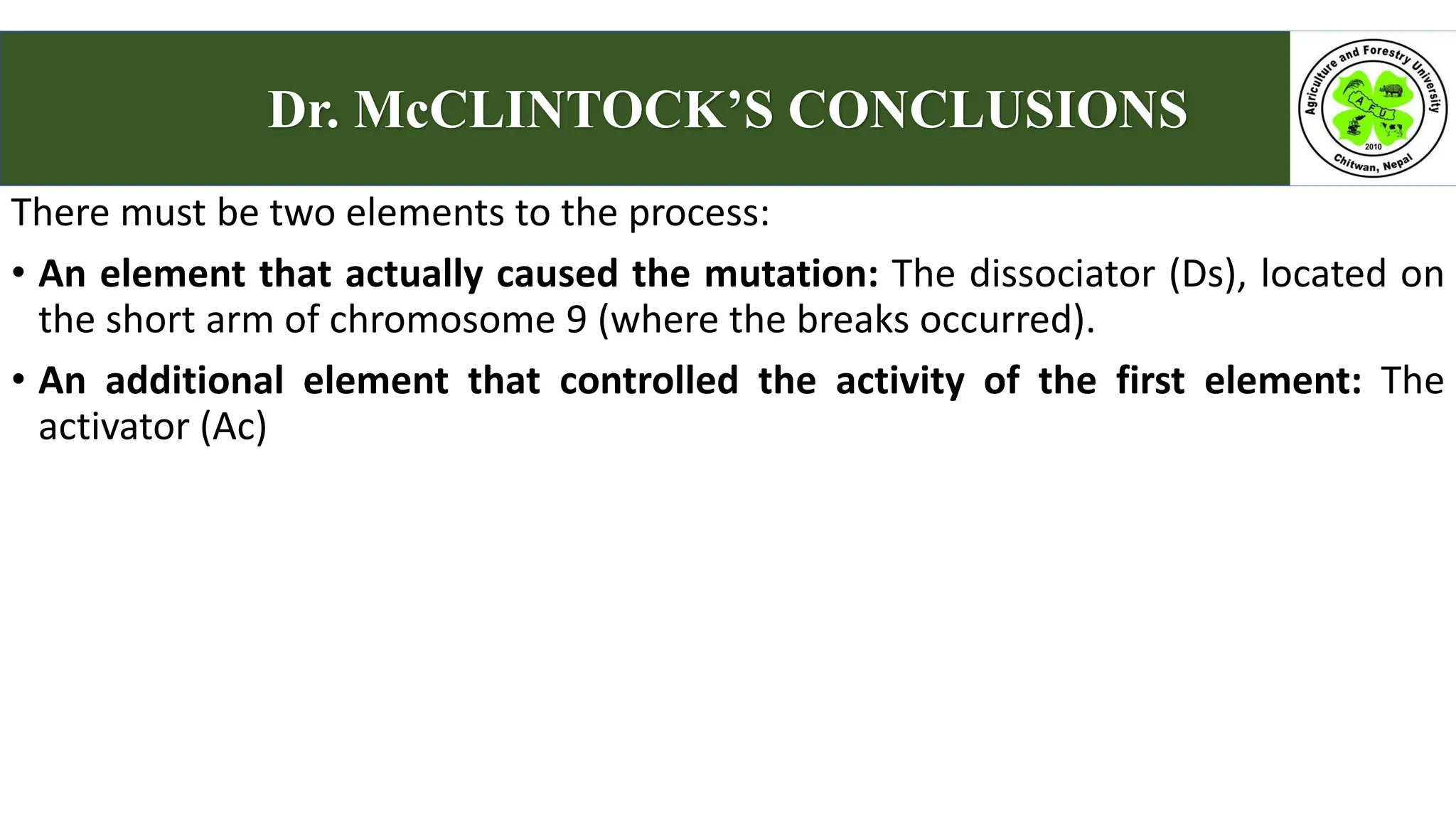 There must be two elements to the process:
• An element that actually caused the mutation: The dissociator (Ds), located on
the short arm of chromosome 9 (where the breaks occurred).
• An additional element that controlled the activity of the first element: The
activator (Ac)
Dr. McCLINTOCK’S CONCLUSIONS
 